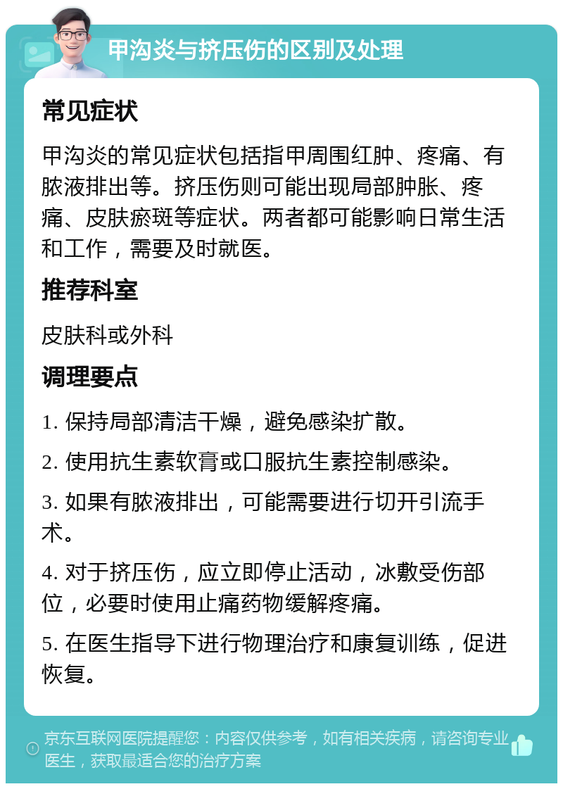 甲沟炎与挤压伤的区别及处理 常见症状 甲沟炎的常见症状包括指甲周围红肿、疼痛、有脓液排出等。挤压伤则可能出现局部肿胀、疼痛、皮肤瘀斑等症状。两者都可能影响日常生活和工作，需要及时就医。 推荐科室 皮肤科或外科 调理要点 1. 保持局部清洁干燥，避免感染扩散。 2. 使用抗生素软膏或口服抗生素控制感染。 3. 如果有脓液排出，可能需要进行切开引流手术。 4. 对于挤压伤，应立即停止活动，冰敷受伤部位，必要时使用止痛药物缓解疼痛。 5. 在医生指导下进行物理治疗和康复训练，促进恢复。