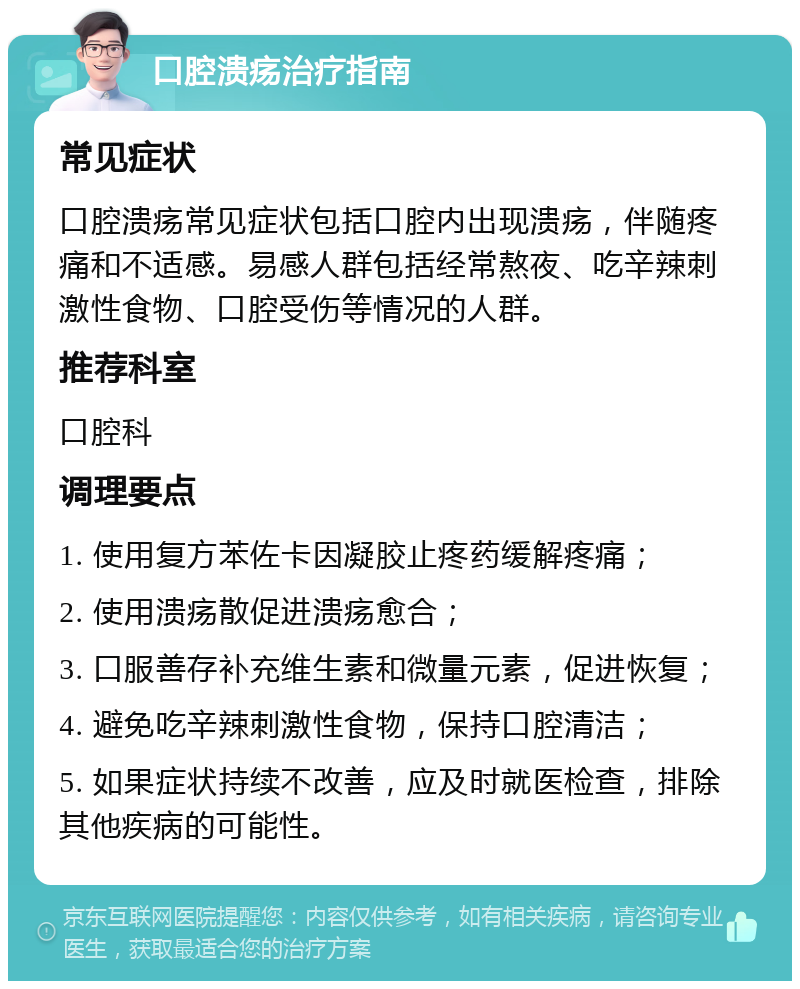 口腔溃疡治疗指南 常见症状 口腔溃疡常见症状包括口腔内出现溃疡，伴随疼痛和不适感。易感人群包括经常熬夜、吃辛辣刺激性食物、口腔受伤等情况的人群。 推荐科室 口腔科 调理要点 1. 使用复方苯佐卡因凝胶止疼药缓解疼痛； 2. 使用溃疡散促进溃疡愈合； 3. 口服善存补充维生素和微量元素，促进恢复； 4. 避免吃辛辣刺激性食物，保持口腔清洁； 5. 如果症状持续不改善，应及时就医检查，排除其他疾病的可能性。