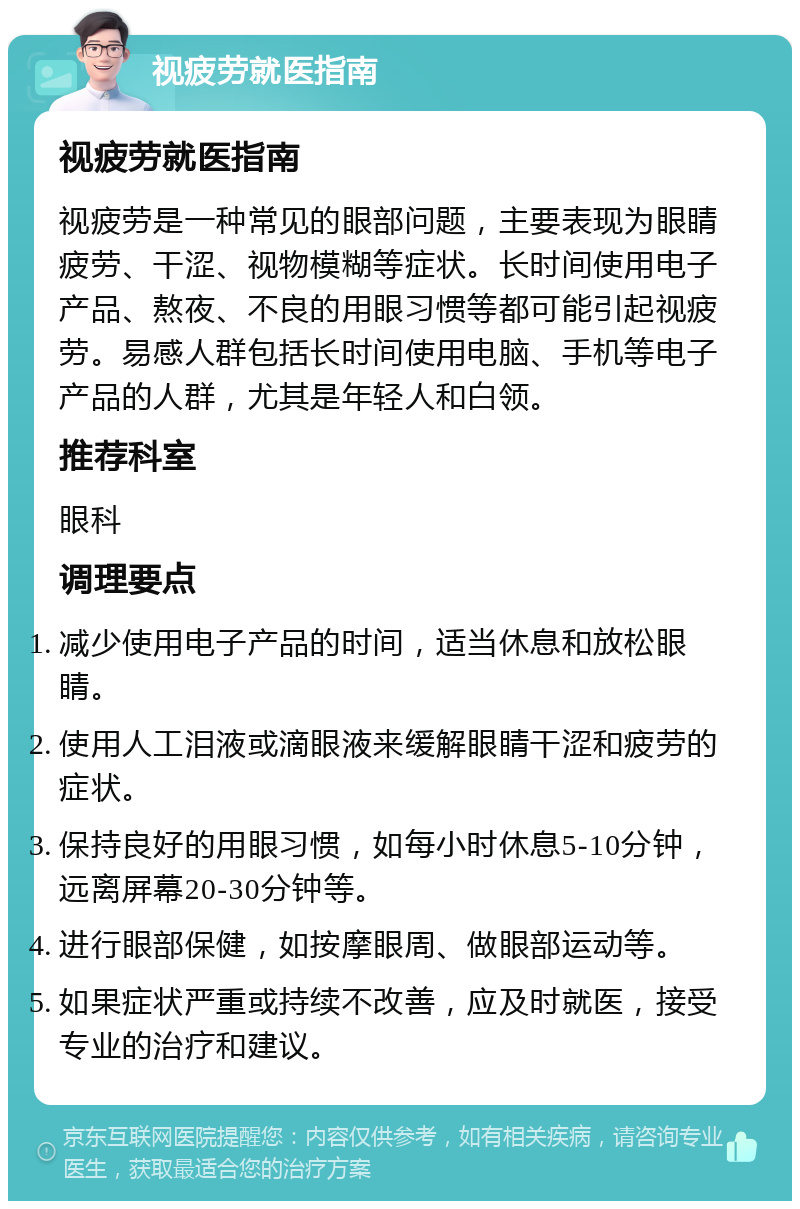 视疲劳就医指南 视疲劳就医指南 视疲劳是一种常见的眼部问题，主要表现为眼睛疲劳、干涩、视物模糊等症状。长时间使用电子产品、熬夜、不良的用眼习惯等都可能引起视疲劳。易感人群包括长时间使用电脑、手机等电子产品的人群，尤其是年轻人和白领。 推荐科室 眼科 调理要点 减少使用电子产品的时间，适当休息和放松眼睛。 使用人工泪液或滴眼液来缓解眼睛干涩和疲劳的症状。 保持良好的用眼习惯，如每小时休息5-10分钟，远离屏幕20-30分钟等。 进行眼部保健，如按摩眼周、做眼部运动等。 如果症状严重或持续不改善，应及时就医，接受专业的治疗和建议。