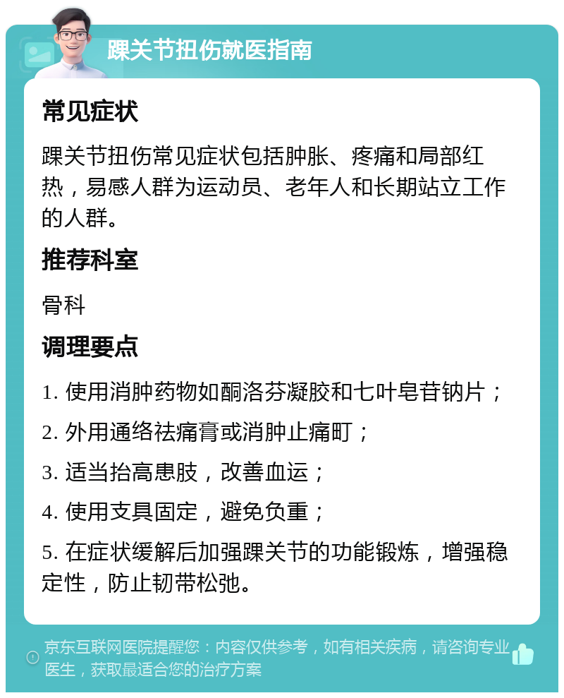 踝关节扭伤就医指南 常见症状 踝关节扭伤常见症状包括肿胀、疼痛和局部红热，易感人群为运动员、老年人和长期站立工作的人群。 推荐科室 骨科 调理要点 1. 使用消肿药物如酮洛芬凝胶和七叶皂苷钠片； 2. 外用通络祛痛膏或消肿止痛町； 3. 适当抬高患肢，改善血运； 4. 使用支具固定，避免负重； 5. 在症状缓解后加强踝关节的功能锻炼，增强稳定性，防止韧带松弛。