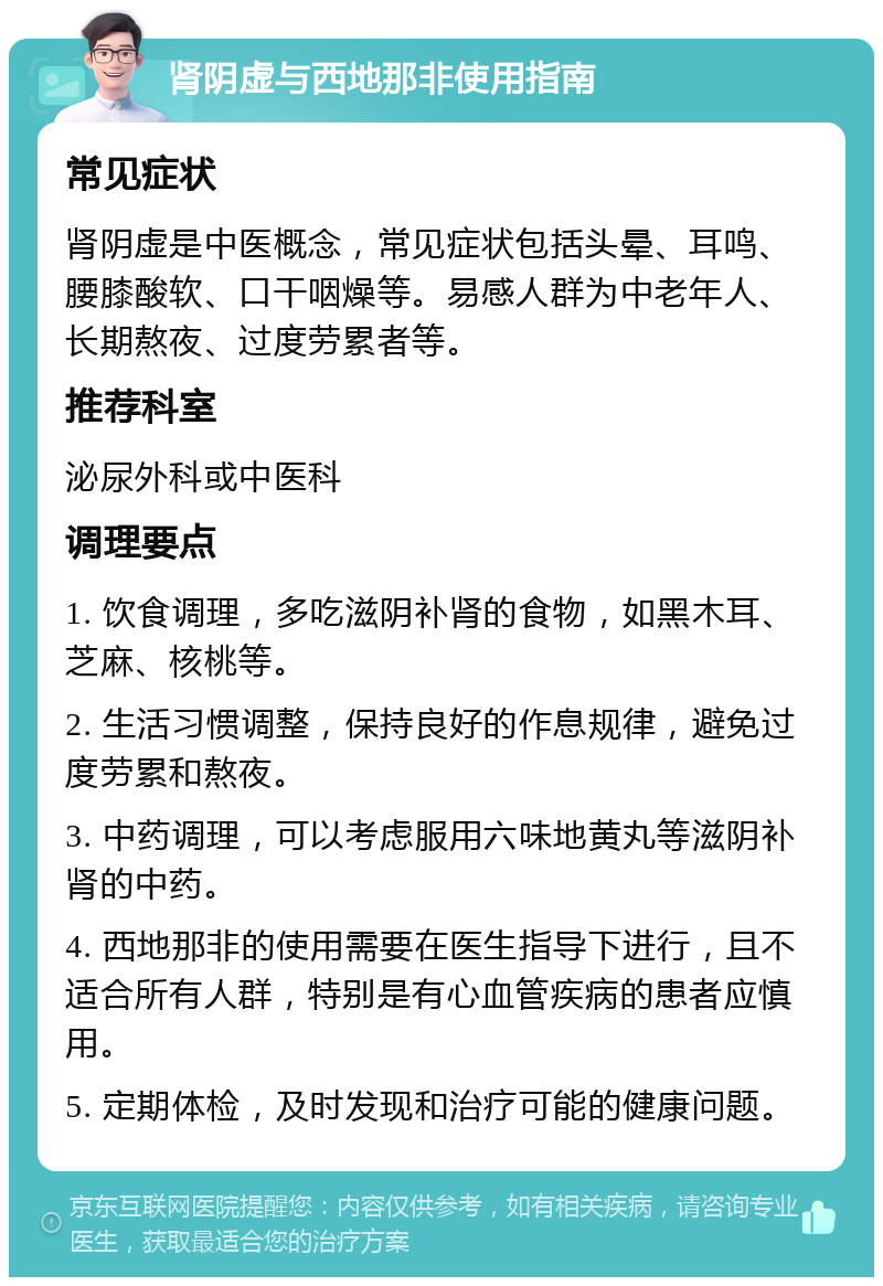 肾阴虚与西地那非使用指南 常见症状 肾阴虚是中医概念，常见症状包括头晕、耳鸣、腰膝酸软、口干咽燥等。易感人群为中老年人、长期熬夜、过度劳累者等。 推荐科室 泌尿外科或中医科 调理要点 1. 饮食调理，多吃滋阴补肾的食物，如黑木耳、芝麻、核桃等。 2. 生活习惯调整，保持良好的作息规律，避免过度劳累和熬夜。 3. 中药调理，可以考虑服用六味地黄丸等滋阴补肾的中药。 4. 西地那非的使用需要在医生指导下进行，且不适合所有人群，特别是有心血管疾病的患者应慎用。 5. 定期体检，及时发现和治疗可能的健康问题。