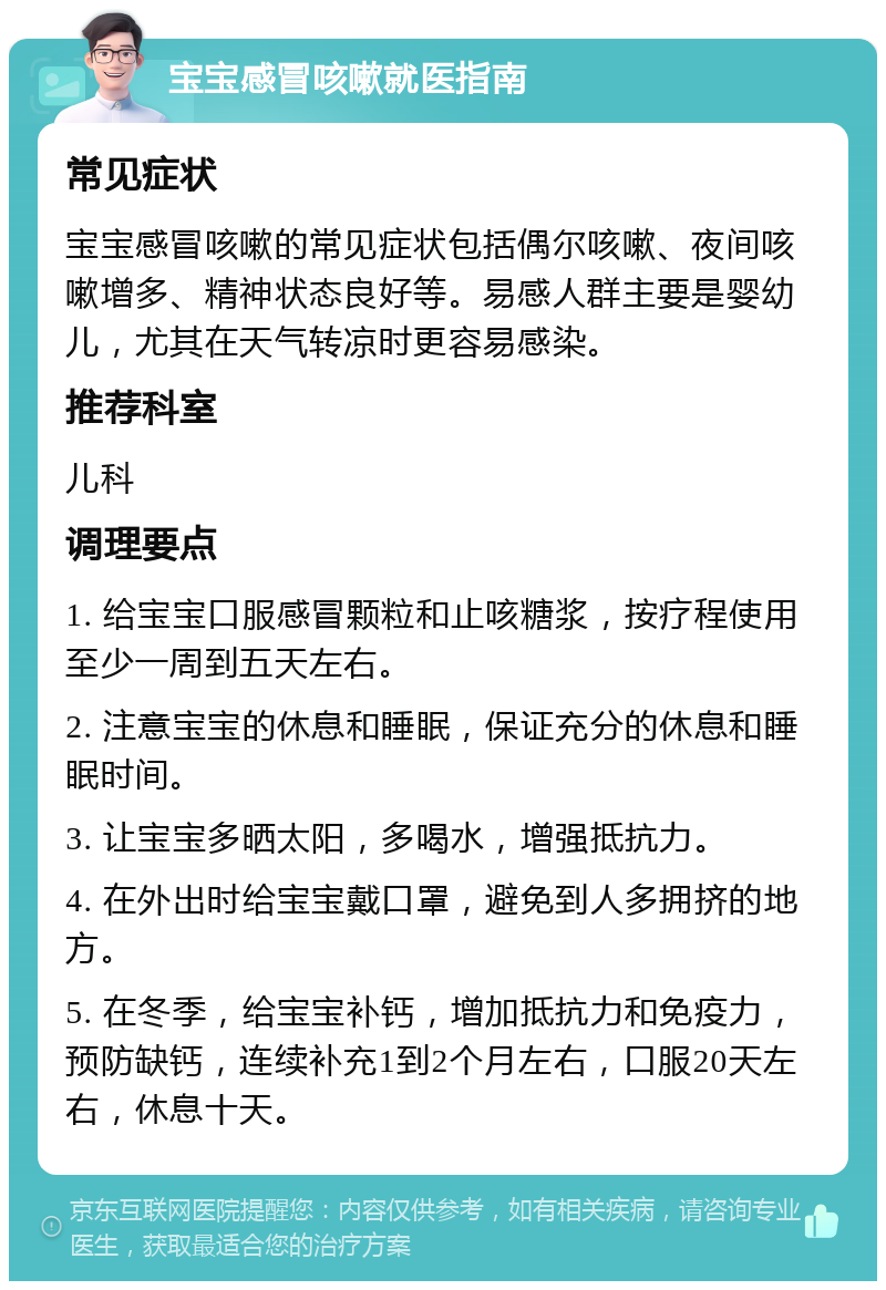 宝宝感冒咳嗽就医指南 常见症状 宝宝感冒咳嗽的常见症状包括偶尔咳嗽、夜间咳嗽增多、精神状态良好等。易感人群主要是婴幼儿，尤其在天气转凉时更容易感染。 推荐科室 儿科 调理要点 1. 给宝宝口服感冒颗粒和止咳糖浆，按疗程使用至少一周到五天左右。 2. 注意宝宝的休息和睡眠，保证充分的休息和睡眠时间。 3. 让宝宝多晒太阳，多喝水，增强抵抗力。 4. 在外出时给宝宝戴口罩，避免到人多拥挤的地方。 5. 在冬季，给宝宝补钙，增加抵抗力和免疫力，预防缺钙，连续补充1到2个月左右，口服20天左右，休息十天。