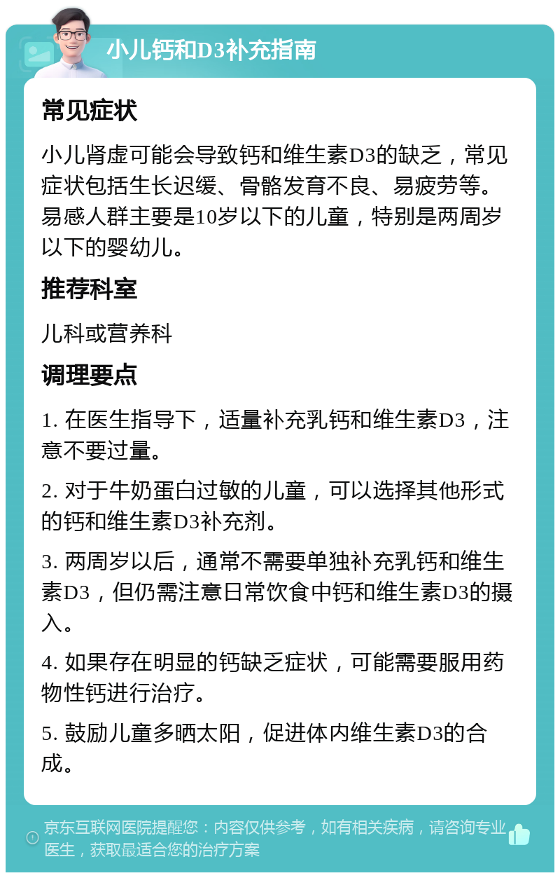 小儿钙和D3补充指南 常见症状 小儿肾虚可能会导致钙和维生素D3的缺乏，常见症状包括生长迟缓、骨骼发育不良、易疲劳等。易感人群主要是10岁以下的儿童，特别是两周岁以下的婴幼儿。 推荐科室 儿科或营养科 调理要点 1. 在医生指导下，适量补充乳钙和维生素D3，注意不要过量。 2. 对于牛奶蛋白过敏的儿童，可以选择其他形式的钙和维生素D3补充剂。 3. 两周岁以后，通常不需要单独补充乳钙和维生素D3，但仍需注意日常饮食中钙和维生素D3的摄入。 4. 如果存在明显的钙缺乏症状，可能需要服用药物性钙进行治疗。 5. 鼓励儿童多晒太阳，促进体内维生素D3的合成。