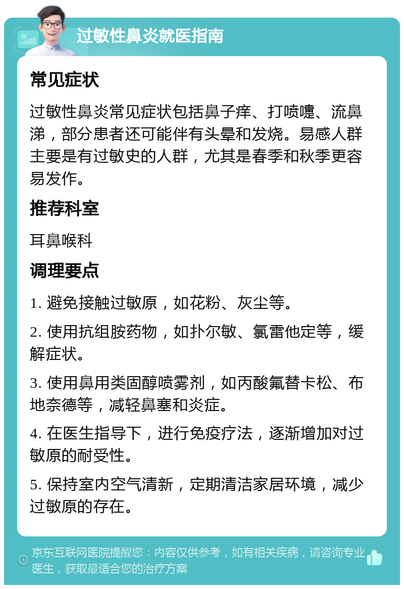 过敏性鼻炎就医指南 常见症状 过敏性鼻炎常见症状包括鼻子痒、打喷嚏、流鼻涕，部分患者还可能伴有头晕和发烧。易感人群主要是有过敏史的人群，尤其是春季和秋季更容易发作。 推荐科室 耳鼻喉科 调理要点 1. 避免接触过敏原，如花粉、灰尘等。 2. 使用抗组胺药物，如扑尔敏、氯雷他定等，缓解症状。 3. 使用鼻用类固醇喷雾剂，如丙酸氟替卡松、布地奈德等，减轻鼻塞和炎症。 4. 在医生指导下，进行免疫疗法，逐渐增加对过敏原的耐受性。 5. 保持室内空气清新，定期清洁家居环境，减少过敏原的存在。