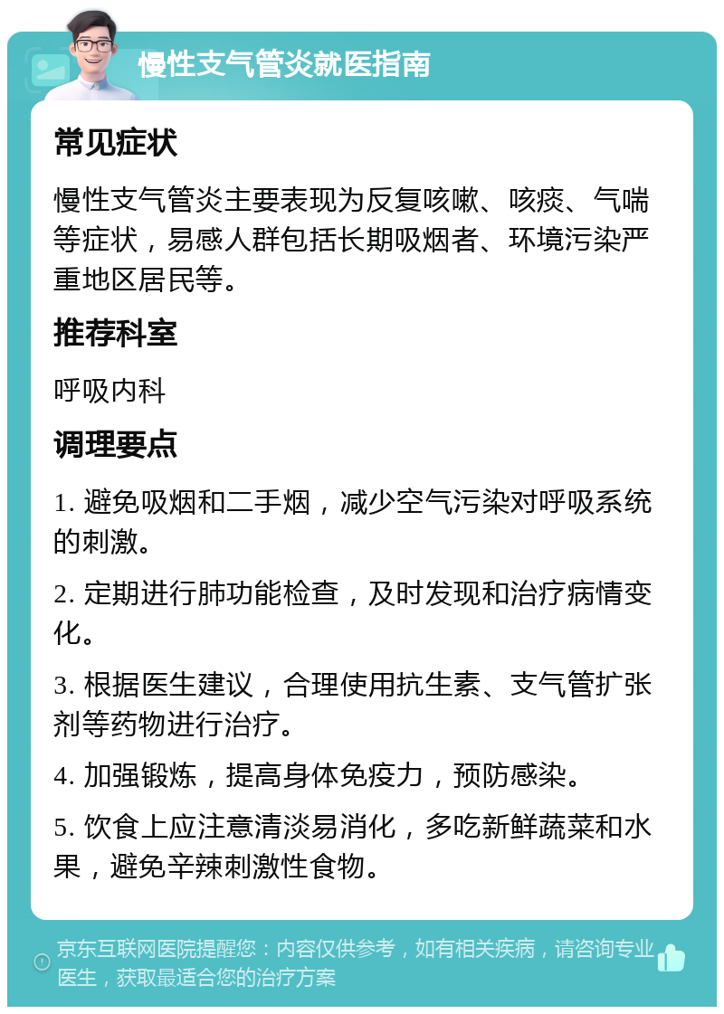 慢性支气管炎就医指南 常见症状 慢性支气管炎主要表现为反复咳嗽、咳痰、气喘等症状，易感人群包括长期吸烟者、环境污染严重地区居民等。 推荐科室 呼吸内科 调理要点 1. 避免吸烟和二手烟，减少空气污染对呼吸系统的刺激。 2. 定期进行肺功能检查，及时发现和治疗病情变化。 3. 根据医生建议，合理使用抗生素、支气管扩张剂等药物进行治疗。 4. 加强锻炼，提高身体免疫力，预防感染。 5. 饮食上应注意清淡易消化，多吃新鲜蔬菜和水果，避免辛辣刺激性食物。