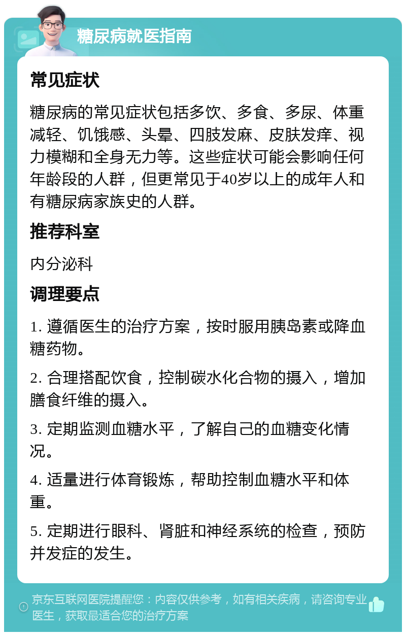 糖尿病就医指南 常见症状 糖尿病的常见症状包括多饮、多食、多尿、体重减轻、饥饿感、头晕、四肢发麻、皮肤发痒、视力模糊和全身无力等。这些症状可能会影响任何年龄段的人群，但更常见于40岁以上的成年人和有糖尿病家族史的人群。 推荐科室 内分泌科 调理要点 1. 遵循医生的治疗方案，按时服用胰岛素或降血糖药物。 2. 合理搭配饮食，控制碳水化合物的摄入，增加膳食纤维的摄入。 3. 定期监测血糖水平，了解自己的血糖变化情况。 4. 适量进行体育锻炼，帮助控制血糖水平和体重。 5. 定期进行眼科、肾脏和神经系统的检查，预防并发症的发生。