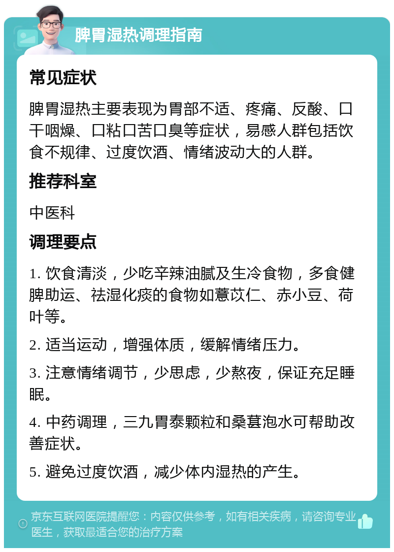 脾胃湿热调理指南 常见症状 脾胃湿热主要表现为胃部不适、疼痛、反酸、口干咽燥、口粘口苦口臭等症状，易感人群包括饮食不规律、过度饮酒、情绪波动大的人群。 推荐科室 中医科 调理要点 1. 饮食清淡，少吃辛辣油腻及生冷食物，多食健脾助运、祛湿化痰的食物如薏苡仁、赤小豆、荷叶等。 2. 适当运动，增强体质，缓解情绪压力。 3. 注意情绪调节，少思虑，少熬夜，保证充足睡眠。 4. 中药调理，三九胃泰颗粒和桑葚泡水可帮助改善症状。 5. 避免过度饮酒，减少体内湿热的产生。