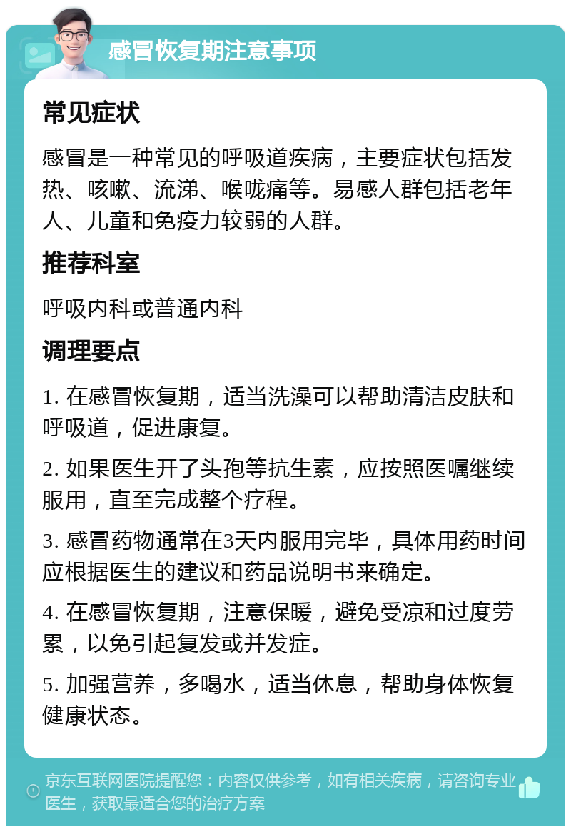 感冒恢复期注意事项 常见症状 感冒是一种常见的呼吸道疾病，主要症状包括发热、咳嗽、流涕、喉咙痛等。易感人群包括老年人、儿童和免疫力较弱的人群。 推荐科室 呼吸内科或普通内科 调理要点 1. 在感冒恢复期，适当洗澡可以帮助清洁皮肤和呼吸道，促进康复。 2. 如果医生开了头孢等抗生素，应按照医嘱继续服用，直至完成整个疗程。 3. 感冒药物通常在3天内服用完毕，具体用药时间应根据医生的建议和药品说明书来确定。 4. 在感冒恢复期，注意保暖，避免受凉和过度劳累，以免引起复发或并发症。 5. 加强营养，多喝水，适当休息，帮助身体恢复健康状态。