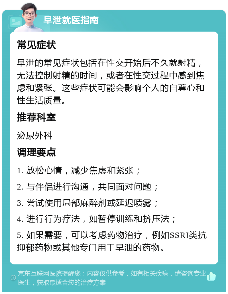 早泄就医指南 常见症状 早泄的常见症状包括在性交开始后不久就射精，无法控制射精的时间，或者在性交过程中感到焦虑和紧张。这些症状可能会影响个人的自尊心和性生活质量。 推荐科室 泌尿外科 调理要点 1. 放松心情，减少焦虑和紧张； 2. 与伴侣进行沟通，共同面对问题； 3. 尝试使用局部麻醉剂或延迟喷雾； 4. 进行行为疗法，如暂停训练和挤压法； 5. 如果需要，可以考虑药物治疗，例如SSRI类抗抑郁药物或其他专门用于早泄的药物。