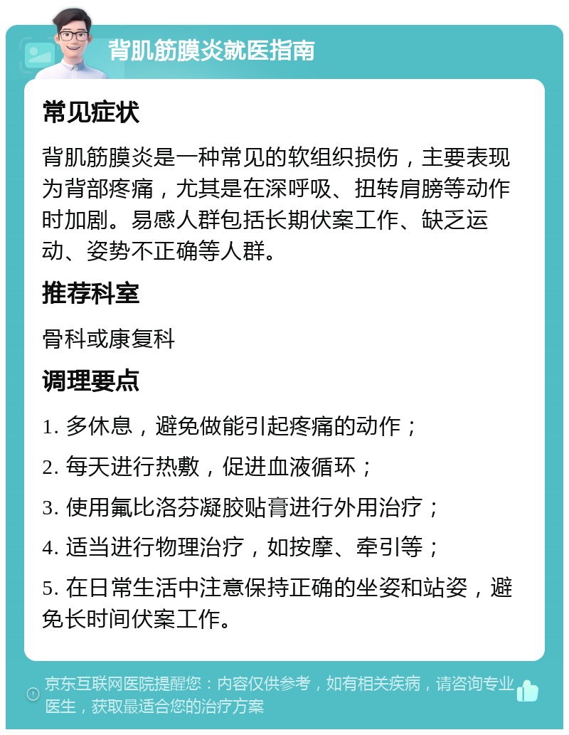 背肌筋膜炎就医指南 常见症状 背肌筋膜炎是一种常见的软组织损伤，主要表现为背部疼痛，尤其是在深呼吸、扭转肩膀等动作时加剧。易感人群包括长期伏案工作、缺乏运动、姿势不正确等人群。 推荐科室 骨科或康复科 调理要点 1. 多休息，避免做能引起疼痛的动作； 2. 每天进行热敷，促进血液循环； 3. 使用氟比洛芬凝胶贴膏进行外用治疗； 4. 适当进行物理治疗，如按摩、牵引等； 5. 在日常生活中注意保持正确的坐姿和站姿，避免长时间伏案工作。