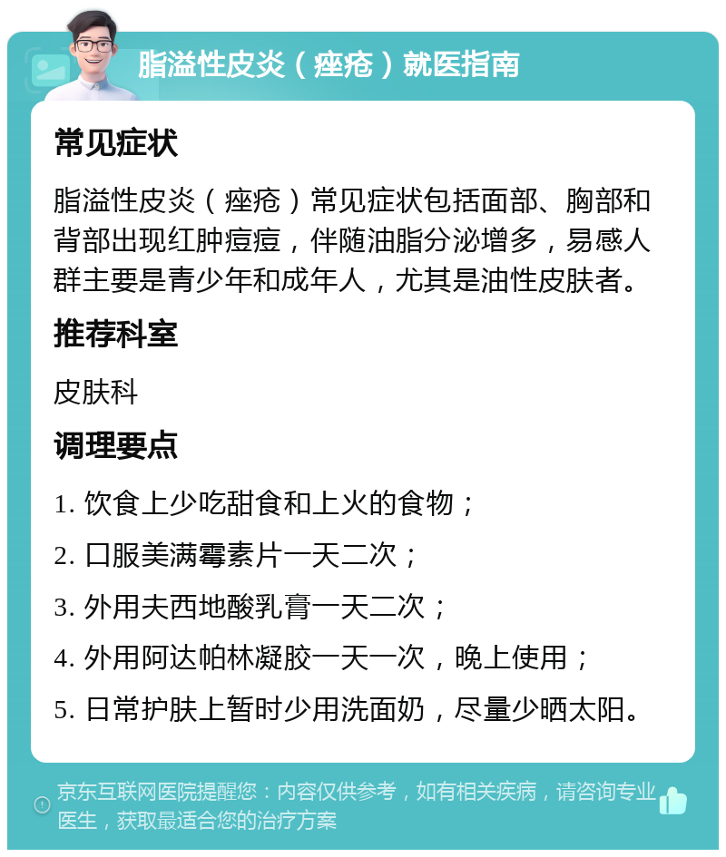 脂溢性皮炎（痤疮）就医指南 常见症状 脂溢性皮炎（痤疮）常见症状包括面部、胸部和背部出现红肿痘痘，伴随油脂分泌增多，易感人群主要是青少年和成年人，尤其是油性皮肤者。 推荐科室 皮肤科 调理要点 1. 饮食上少吃甜食和上火的食物； 2. 口服美满霉素片一天二次； 3. 外用夫西地酸乳膏一天二次； 4. 外用阿达帕林凝胶一天一次，晚上使用； 5. 日常护肤上暂时少用洗面奶，尽量少晒太阳。