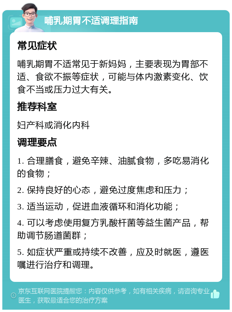 哺乳期胃不适调理指南 常见症状 哺乳期胃不适常见于新妈妈，主要表现为胃部不适、食欲不振等症状，可能与体内激素变化、饮食不当或压力过大有关。 推荐科室 妇产科或消化内科 调理要点 1. 合理膳食，避免辛辣、油腻食物，多吃易消化的食物； 2. 保持良好的心态，避免过度焦虑和压力； 3. 适当运动，促进血液循环和消化功能； 4. 可以考虑使用复方乳酸杆菌等益生菌产品，帮助调节肠道菌群； 5. 如症状严重或持续不改善，应及时就医，遵医嘱进行治疗和调理。