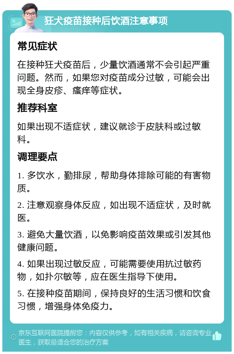 狂犬疫苗接种后饮酒注意事项 常见症状 在接种狂犬疫苗后，少量饮酒通常不会引起严重问题。然而，如果您对疫苗成分过敏，可能会出现全身皮疹、瘙痒等症状。 推荐科室 如果出现不适症状，建议就诊于皮肤科或过敏科。 调理要点 1. 多饮水，勤排尿，帮助身体排除可能的有害物质。 2. 注意观察身体反应，如出现不适症状，及时就医。 3. 避免大量饮酒，以免影响疫苗效果或引发其他健康问题。 4. 如果出现过敏反应，可能需要使用抗过敏药物，如扑尔敏等，应在医生指导下使用。 5. 在接种疫苗期间，保持良好的生活习惯和饮食习惯，增强身体免疫力。