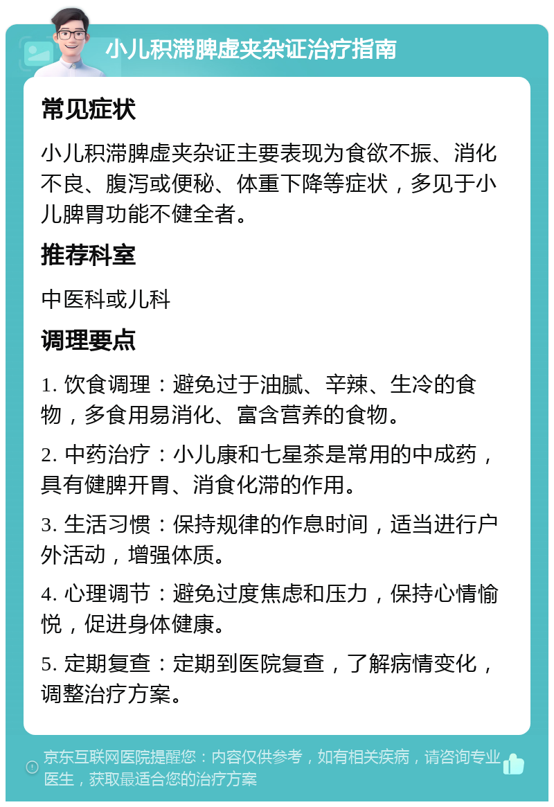 小儿积滞脾虚夹杂证治疗指南 常见症状 小儿积滞脾虚夹杂证主要表现为食欲不振、消化不良、腹泻或便秘、体重下降等症状，多见于小儿脾胃功能不健全者。 推荐科室 中医科或儿科 调理要点 1. 饮食调理：避免过于油腻、辛辣、生冷的食物，多食用易消化、富含营养的食物。 2. 中药治疗：小儿康和七星茶是常用的中成药，具有健脾开胃、消食化滞的作用。 3. 生活习惯：保持规律的作息时间，适当进行户外活动，增强体质。 4. 心理调节：避免过度焦虑和压力，保持心情愉悦，促进身体健康。 5. 定期复查：定期到医院复查，了解病情变化，调整治疗方案。