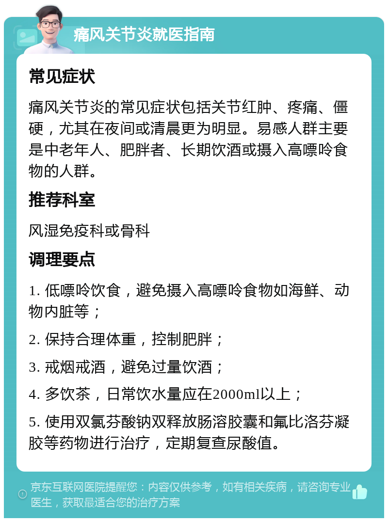 痛风关节炎就医指南 常见症状 痛风关节炎的常见症状包括关节红肿、疼痛、僵硬，尤其在夜间或清晨更为明显。易感人群主要是中老年人、肥胖者、长期饮酒或摄入高嘌呤食物的人群。 推荐科室 风湿免疫科或骨科 调理要点 1. 低嘌呤饮食，避免摄入高嘌呤食物如海鲜、动物内脏等； 2. 保持合理体重，控制肥胖； 3. 戒烟戒酒，避免过量饮酒； 4. 多饮茶，日常饮水量应在2000ml以上； 5. 使用双氯芬酸钠双释放肠溶胶囊和氟比洛芬凝胶等药物进行治疗，定期复查尿酸值。