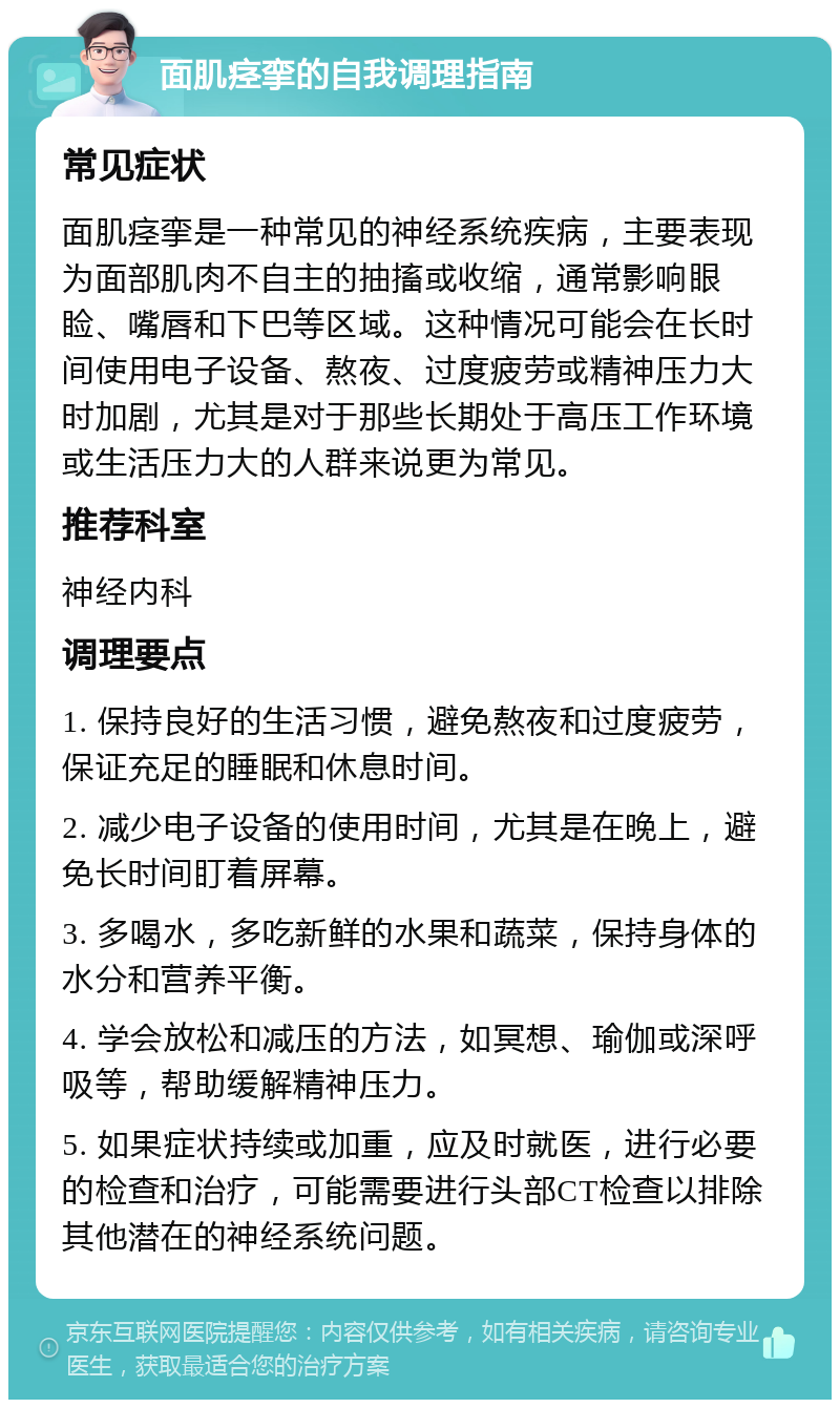 面肌痉挛的自我调理指南 常见症状 面肌痉挛是一种常见的神经系统疾病，主要表现为面部肌肉不自主的抽搐或收缩，通常影响眼睑、嘴唇和下巴等区域。这种情况可能会在长时间使用电子设备、熬夜、过度疲劳或精神压力大时加剧，尤其是对于那些长期处于高压工作环境或生活压力大的人群来说更为常见。 推荐科室 神经内科 调理要点 1. 保持良好的生活习惯，避免熬夜和过度疲劳，保证充足的睡眠和休息时间。 2. 减少电子设备的使用时间，尤其是在晚上，避免长时间盯着屏幕。 3. 多喝水，多吃新鲜的水果和蔬菜，保持身体的水分和营养平衡。 4. 学会放松和减压的方法，如冥想、瑜伽或深呼吸等，帮助缓解精神压力。 5. 如果症状持续或加重，应及时就医，进行必要的检查和治疗，可能需要进行头部CT检查以排除其他潜在的神经系统问题。