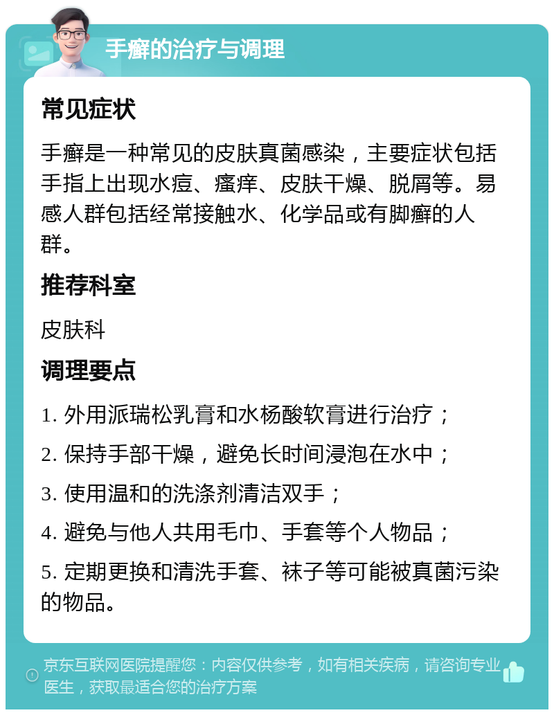 手癣的治疗与调理 常见症状 手癣是一种常见的皮肤真菌感染，主要症状包括手指上出现水痘、瘙痒、皮肤干燥、脱屑等。易感人群包括经常接触水、化学品或有脚癣的人群。 推荐科室 皮肤科 调理要点 1. 外用派瑞松乳膏和水杨酸软膏进行治疗； 2. 保持手部干燥，避免长时间浸泡在水中； 3. 使用温和的洗涤剂清洁双手； 4. 避免与他人共用毛巾、手套等个人物品； 5. 定期更换和清洗手套、袜子等可能被真菌污染的物品。