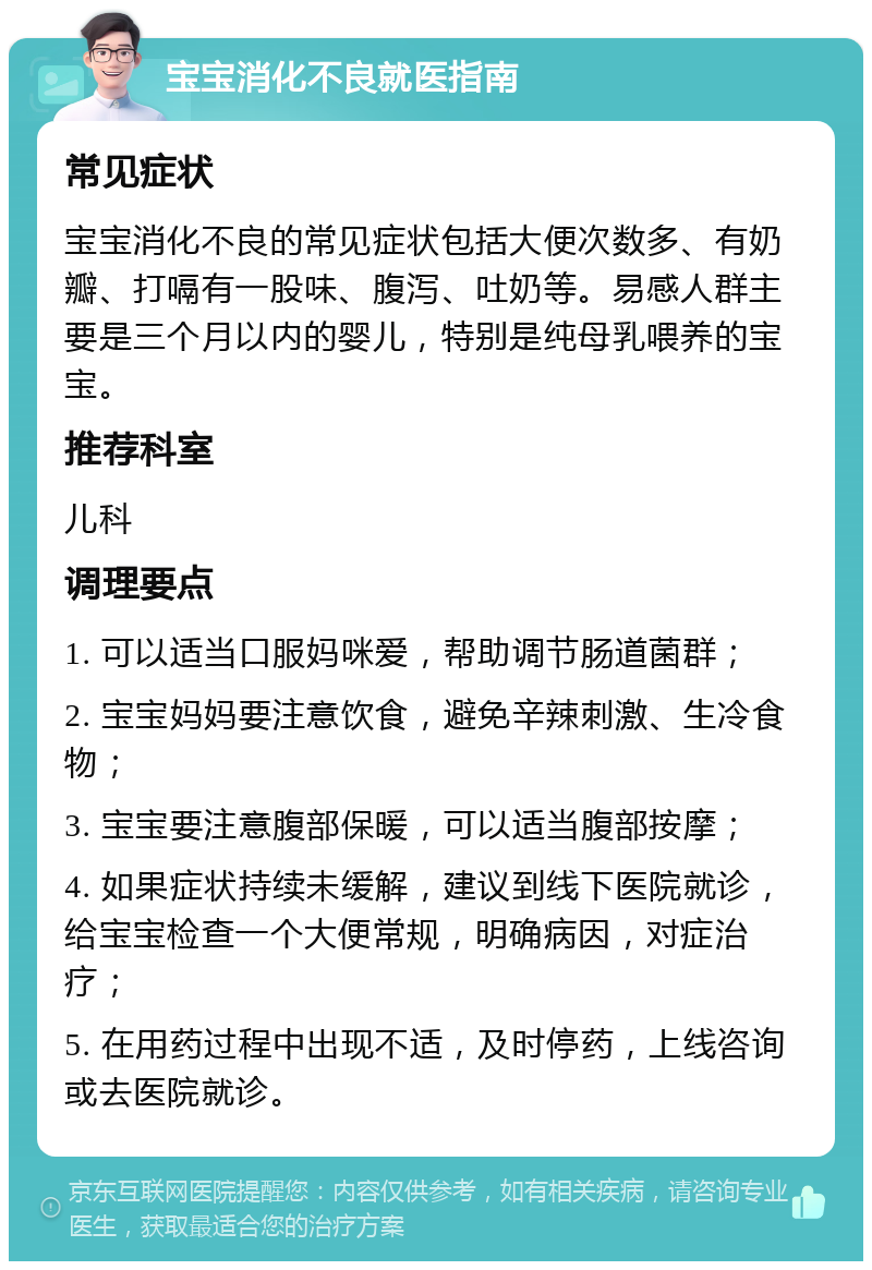 宝宝消化不良就医指南 常见症状 宝宝消化不良的常见症状包括大便次数多、有奶瓣、打嗝有一股味、腹泻、吐奶等。易感人群主要是三个月以内的婴儿，特别是纯母乳喂养的宝宝。 推荐科室 儿科 调理要点 1. 可以适当口服妈咪爱，帮助调节肠道菌群； 2. 宝宝妈妈要注意饮食，避免辛辣刺激、生冷食物； 3. 宝宝要注意腹部保暖，可以适当腹部按摩； 4. 如果症状持续未缓解，建议到线下医院就诊，给宝宝检查一个大便常规，明确病因，对症治疗； 5. 在用药过程中出现不适，及时停药，上线咨询或去医院就诊。