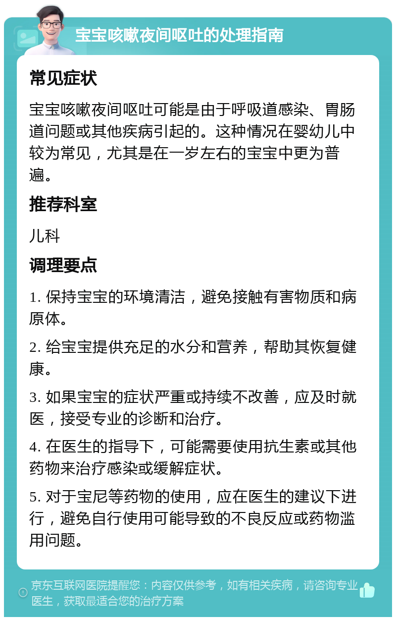 宝宝咳嗽夜间呕吐的处理指南 常见症状 宝宝咳嗽夜间呕吐可能是由于呼吸道感染、胃肠道问题或其他疾病引起的。这种情况在婴幼儿中较为常见，尤其是在一岁左右的宝宝中更为普遍。 推荐科室 儿科 调理要点 1. 保持宝宝的环境清洁，避免接触有害物质和病原体。 2. 给宝宝提供充足的水分和营养，帮助其恢复健康。 3. 如果宝宝的症状严重或持续不改善，应及时就医，接受专业的诊断和治疗。 4. 在医生的指导下，可能需要使用抗生素或其他药物来治疗感染或缓解症状。 5. 对于宝尼等药物的使用，应在医生的建议下进行，避免自行使用可能导致的不良反应或药物滥用问题。