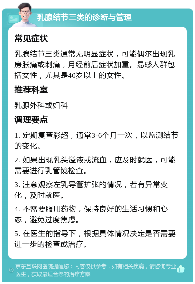 乳腺结节三类的诊断与管理 常见症状 乳腺结节三类通常无明显症状，可能偶尔出现乳房胀痛或刺痛，月经前后症状加重。易感人群包括女性，尤其是40岁以上的女性。 推荐科室 乳腺外科或妇科 调理要点 1. 定期复查彩超，通常3-6个月一次，以监测结节的变化。 2. 如果出现乳头溢液或流血，应及时就医，可能需要进行乳管镜检查。 3. 注意观察左乳导管扩张的情况，若有异常变化，及时就医。 4. 不需要服用药物，保持良好的生活习惯和心态，避免过度焦虑。 5. 在医生的指导下，根据具体情况决定是否需要进一步的检查或治疗。