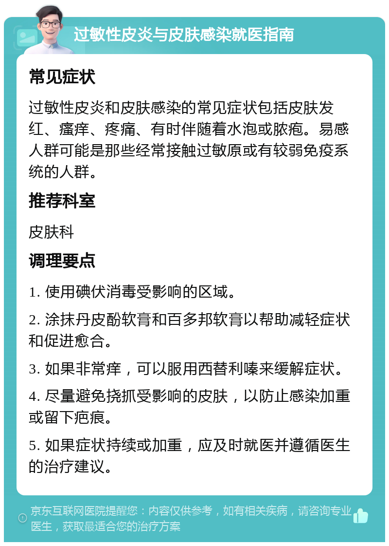 过敏性皮炎与皮肤感染就医指南 常见症状 过敏性皮炎和皮肤感染的常见症状包括皮肤发红、瘙痒、疼痛、有时伴随着水泡或脓疱。易感人群可能是那些经常接触过敏原或有较弱免疫系统的人群。 推荐科室 皮肤科 调理要点 1. 使用碘伏消毒受影响的区域。 2. 涂抹丹皮酚软膏和百多邦软膏以帮助减轻症状和促进愈合。 3. 如果非常痒，可以服用西替利嗪来缓解症状。 4. 尽量避免挠抓受影响的皮肤，以防止感染加重或留下疤痕。 5. 如果症状持续或加重，应及时就医并遵循医生的治疗建议。