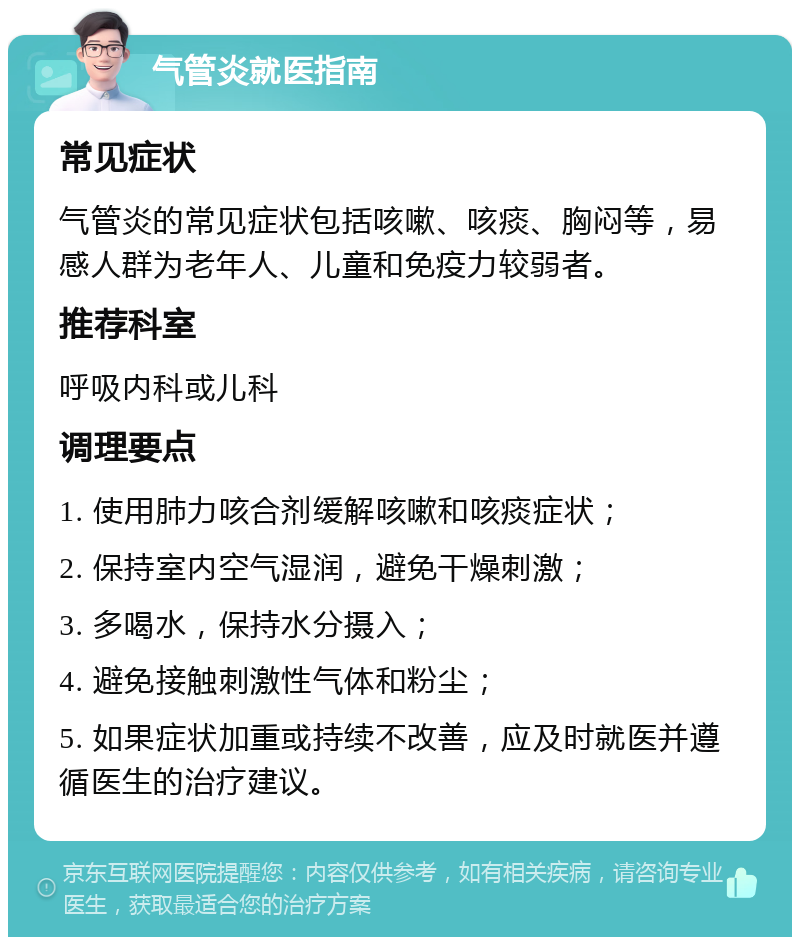 气管炎就医指南 常见症状 气管炎的常见症状包括咳嗽、咳痰、胸闷等，易感人群为老年人、儿童和免疫力较弱者。 推荐科室 呼吸内科或儿科 调理要点 1. 使用肺力咳合剂缓解咳嗽和咳痰症状； 2. 保持室内空气湿润，避免干燥刺激； 3. 多喝水，保持水分摄入； 4. 避免接触刺激性气体和粉尘； 5. 如果症状加重或持续不改善，应及时就医并遵循医生的治疗建议。