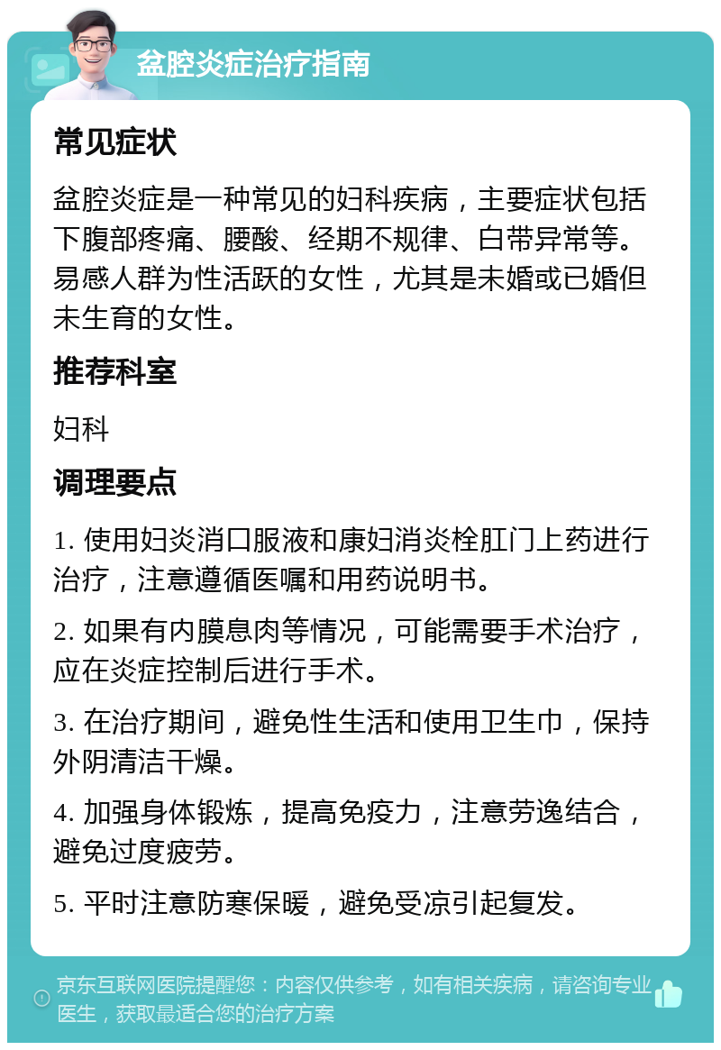 盆腔炎症治疗指南 常见症状 盆腔炎症是一种常见的妇科疾病，主要症状包括下腹部疼痛、腰酸、经期不规律、白带异常等。易感人群为性活跃的女性，尤其是未婚或已婚但未生育的女性。 推荐科室 妇科 调理要点 1. 使用妇炎消口服液和康妇消炎栓肛门上药进行治疗，注意遵循医嘱和用药说明书。 2. 如果有内膜息肉等情况，可能需要手术治疗，应在炎症控制后进行手术。 3. 在治疗期间，避免性生活和使用卫生巾，保持外阴清洁干燥。 4. 加强身体锻炼，提高免疫力，注意劳逸结合，避免过度疲劳。 5. 平时注意防寒保暖，避免受凉引起复发。