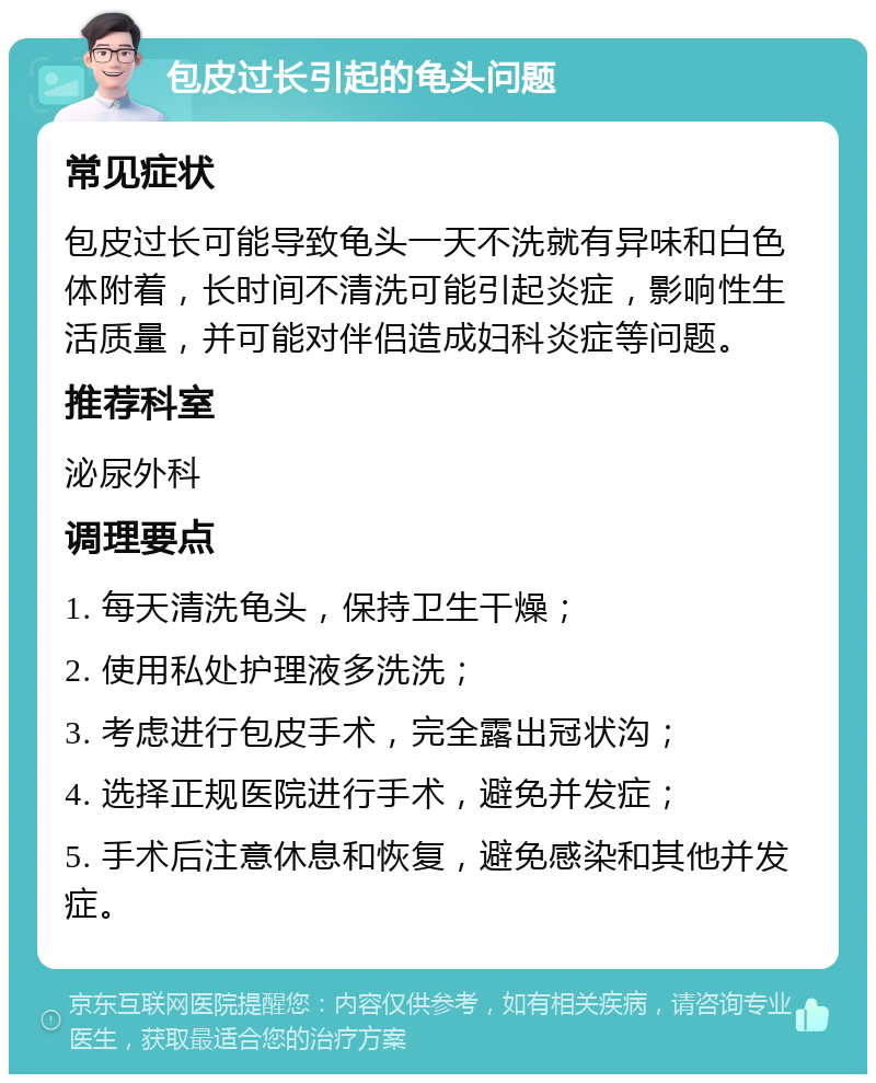 包皮过长引起的龟头问题 常见症状 包皮过长可能导致龟头一天不洗就有异味和白色体附着，长时间不清洗可能引起炎症，影响性生活质量，并可能对伴侣造成妇科炎症等问题。 推荐科室 泌尿外科 调理要点 1. 每天清洗龟头，保持卫生干燥； 2. 使用私处护理液多洗洗； 3. 考虑进行包皮手术，完全露出冠状沟； 4. 选择正规医院进行手术，避免并发症； 5. 手术后注意休息和恢复，避免感染和其他并发症。