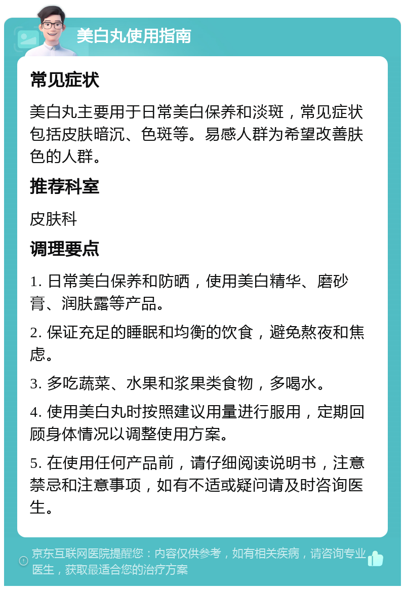 美白丸使用指南 常见症状 美白丸主要用于日常美白保养和淡斑，常见症状包括皮肤暗沉、色斑等。易感人群为希望改善肤色的人群。 推荐科室 皮肤科 调理要点 1. 日常美白保养和防晒，使用美白精华、磨砂膏、润肤露等产品。 2. 保证充足的睡眠和均衡的饮食，避免熬夜和焦虑。 3. 多吃蔬菜、水果和浆果类食物，多喝水。 4. 使用美白丸时按照建议用量进行服用，定期回顾身体情况以调整使用方案。 5. 在使用任何产品前，请仔细阅读说明书，注意禁忌和注意事项，如有不适或疑问请及时咨询医生。