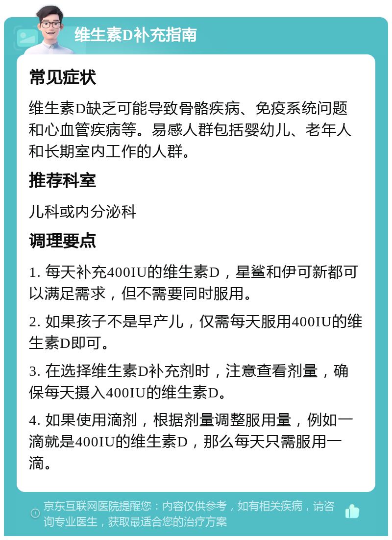 维生素D补充指南 常见症状 维生素D缺乏可能导致骨骼疾病、免疫系统问题和心血管疾病等。易感人群包括婴幼儿、老年人和长期室内工作的人群。 推荐科室 儿科或内分泌科 调理要点 1. 每天补充400IU的维生素D，星鲨和伊可新都可以满足需求，但不需要同时服用。 2. 如果孩子不是早产儿，仅需每天服用400IU的维生素D即可。 3. 在选择维生素D补充剂时，注意查看剂量，确保每天摄入400IU的维生素D。 4. 如果使用滴剂，根据剂量调整服用量，例如一滴就是400IU的维生素D，那么每天只需服用一滴。