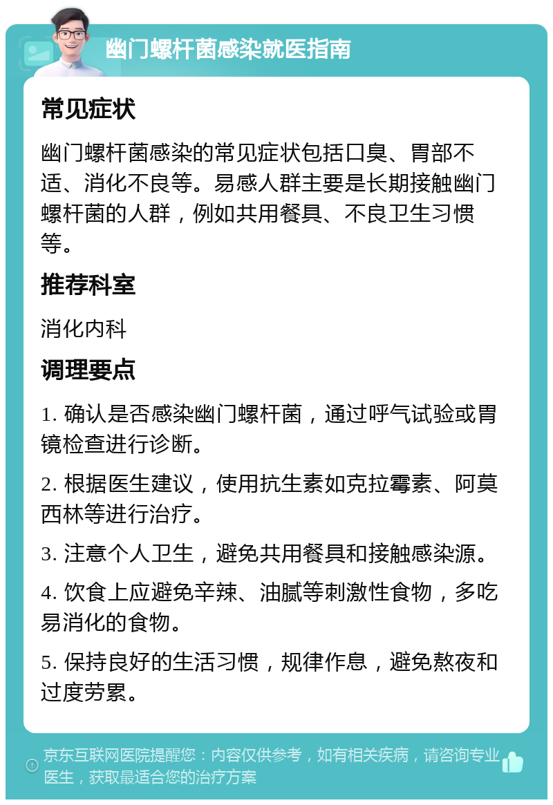 幽门螺杆菌感染就医指南 常见症状 幽门螺杆菌感染的常见症状包括口臭、胃部不适、消化不良等。易感人群主要是长期接触幽门螺杆菌的人群，例如共用餐具、不良卫生习惯等。 推荐科室 消化内科 调理要点 1. 确认是否感染幽门螺杆菌，通过呼气试验或胃镜检查进行诊断。 2. 根据医生建议，使用抗生素如克拉霉素、阿莫西林等进行治疗。 3. 注意个人卫生，避免共用餐具和接触感染源。 4. 饮食上应避免辛辣、油腻等刺激性食物，多吃易消化的食物。 5. 保持良好的生活习惯，规律作息，避免熬夜和过度劳累。