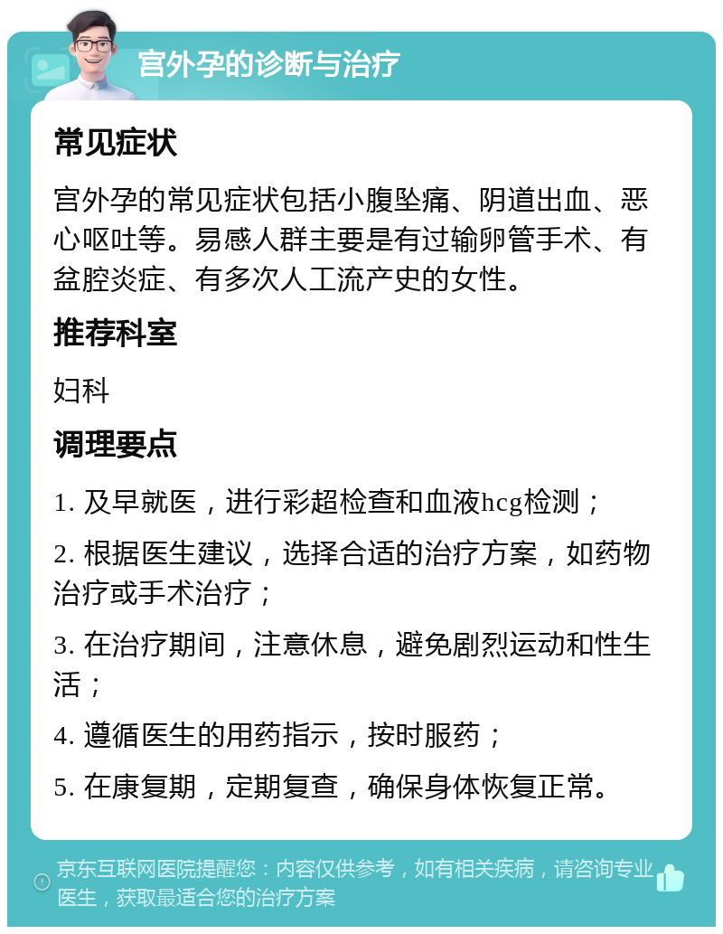 宫外孕的诊断与治疗 常见症状 宫外孕的常见症状包括小腹坠痛、阴道出血、恶心呕吐等。易感人群主要是有过输卵管手术、有盆腔炎症、有多次人工流产史的女性。 推荐科室 妇科 调理要点 1. 及早就医，进行彩超检查和血液hcg检测； 2. 根据医生建议，选择合适的治疗方案，如药物治疗或手术治疗； 3. 在治疗期间，注意休息，避免剧烈运动和性生活； 4. 遵循医生的用药指示，按时服药； 5. 在康复期，定期复查，确保身体恢复正常。