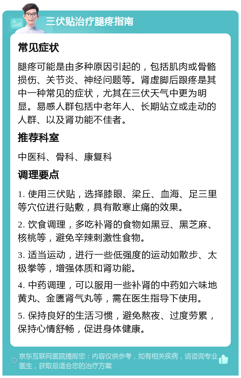 三伏贴治疗腿疼指南 常见症状 腿疼可能是由多种原因引起的，包括肌肉或骨骼损伤、关节炎、神经问题等。肾虚脚后跟疼是其中一种常见的症状，尤其在三伏天气中更为明显。易感人群包括中老年人、长期站立或走动的人群、以及肾功能不佳者。 推荐科室 中医科、骨科、康复科 调理要点 1. 使用三伏贴，选择膝眼、梁丘、血海、足三里等穴位进行贴敷，具有散寒止痛的效果。 2. 饮食调理，多吃补肾的食物如黑豆、黑芝麻、核桃等，避免辛辣刺激性食物。 3. 适当运动，进行一些低强度的运动如散步、太极拳等，增强体质和肾功能。 4. 中药调理，可以服用一些补肾的中药如六味地黄丸、金匮肾气丸等，需在医生指导下使用。 5. 保持良好的生活习惯，避免熬夜、过度劳累，保持心情舒畅，促进身体健康。