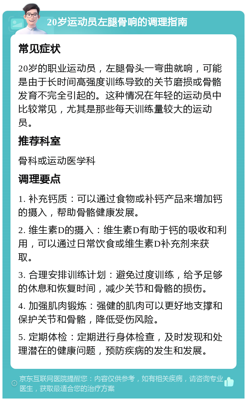 20岁运动员左腿骨响的调理指南 常见症状 20岁的职业运动员，左腿骨头一弯曲就响，可能是由于长时间高强度训练导致的关节磨损或骨骼发育不完全引起的。这种情况在年轻的运动员中比较常见，尤其是那些每天训练量较大的运动员。 推荐科室 骨科或运动医学科 调理要点 1. 补充钙质：可以通过食物或补钙产品来增加钙的摄入，帮助骨骼健康发展。 2. 维生素D的摄入：维生素D有助于钙的吸收和利用，可以通过日常饮食或维生素D补充剂来获取。 3. 合理安排训练计划：避免过度训练，给予足够的休息和恢复时间，减少关节和骨骼的损伤。 4. 加强肌肉锻炼：强健的肌肉可以更好地支撑和保护关节和骨骼，降低受伤风险。 5. 定期体检：定期进行身体检查，及时发现和处理潜在的健康问题，预防疾病的发生和发展。