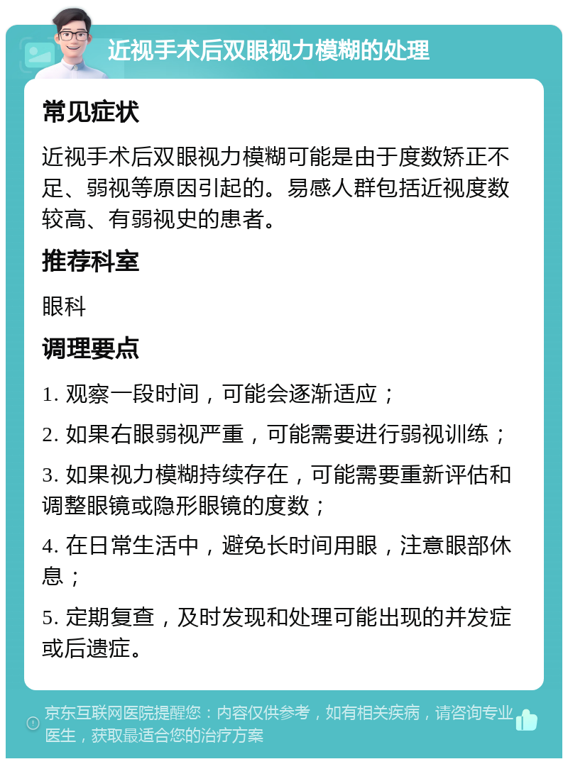 近视手术后双眼视力模糊的处理 常见症状 近视手术后双眼视力模糊可能是由于度数矫正不足、弱视等原因引起的。易感人群包括近视度数较高、有弱视史的患者。 推荐科室 眼科 调理要点 1. 观察一段时间，可能会逐渐适应； 2. 如果右眼弱视严重，可能需要进行弱视训练； 3. 如果视力模糊持续存在，可能需要重新评估和调整眼镜或隐形眼镜的度数； 4. 在日常生活中，避免长时间用眼，注意眼部休息； 5. 定期复查，及时发现和处理可能出现的并发症或后遗症。