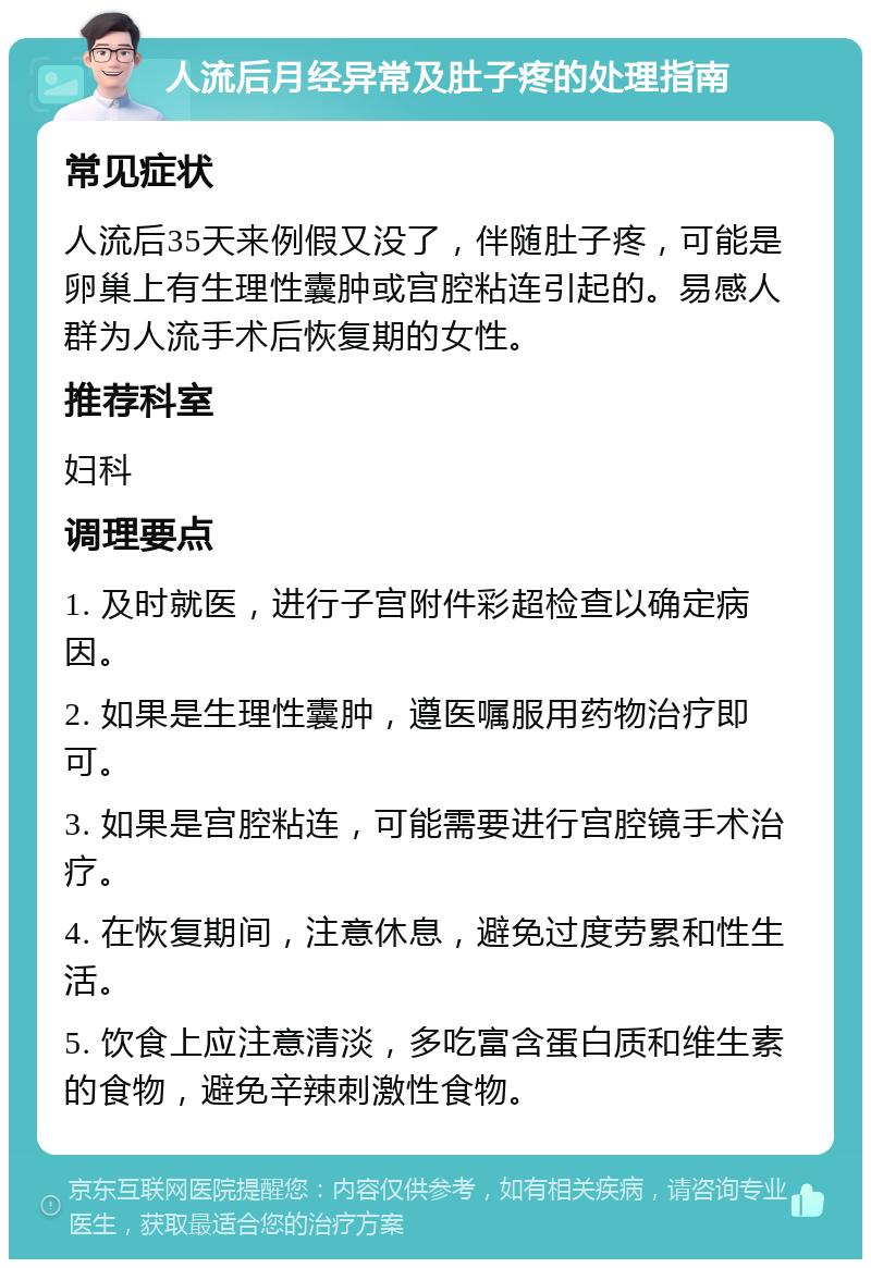 人流后月经异常及肚子疼的处理指南 常见症状 人流后35天来例假又没了，伴随肚子疼，可能是卵巢上有生理性囊肿或宫腔粘连引起的。易感人群为人流手术后恢复期的女性。 推荐科室 妇科 调理要点 1. 及时就医，进行子宫附件彩超检查以确定病因。 2. 如果是生理性囊肿，遵医嘱服用药物治疗即可。 3. 如果是宫腔粘连，可能需要进行宫腔镜手术治疗。 4. 在恢复期间，注意休息，避免过度劳累和性生活。 5. 饮食上应注意清淡，多吃富含蛋白质和维生素的食物，避免辛辣刺激性食物。