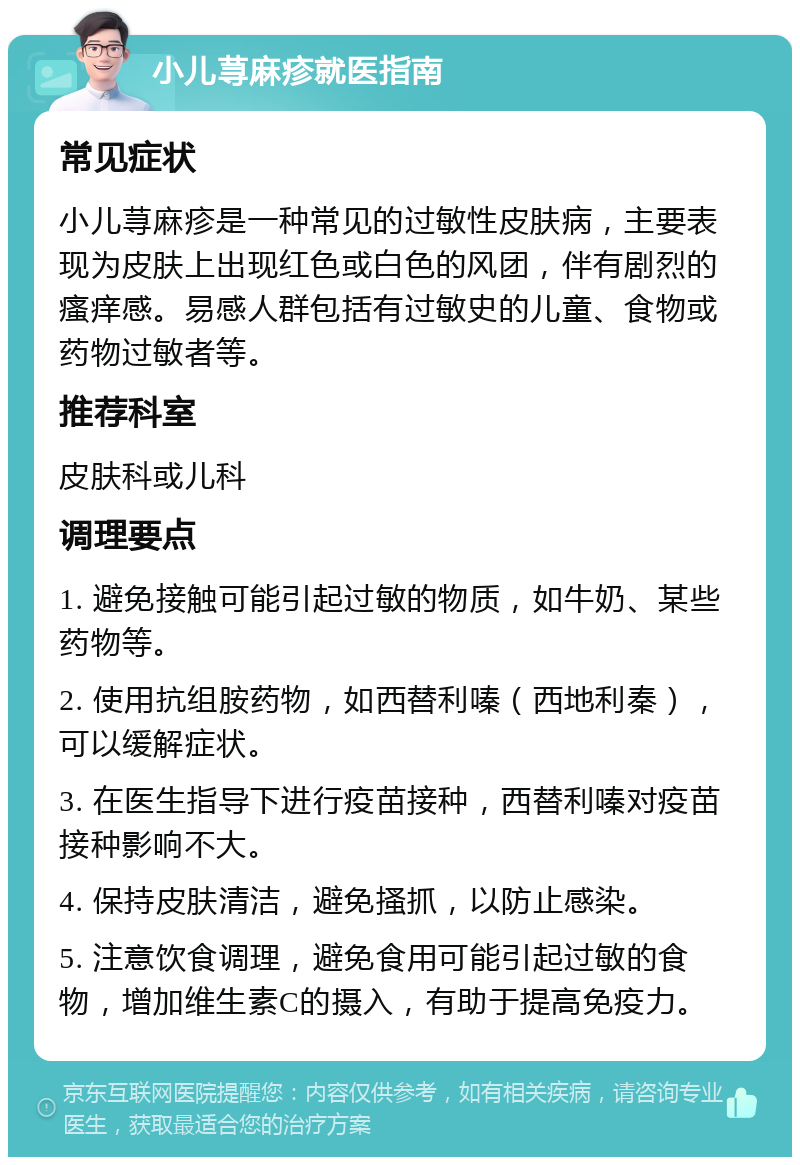 小儿荨麻疹就医指南 常见症状 小儿荨麻疹是一种常见的过敏性皮肤病，主要表现为皮肤上出现红色或白色的风团，伴有剧烈的瘙痒感。易感人群包括有过敏史的儿童、食物或药物过敏者等。 推荐科室 皮肤科或儿科 调理要点 1. 避免接触可能引起过敏的物质，如牛奶、某些药物等。 2. 使用抗组胺药物，如西替利嗪（西地利秦），可以缓解症状。 3. 在医生指导下进行疫苗接种，西替利嗪对疫苗接种影响不大。 4. 保持皮肤清洁，避免搔抓，以防止感染。 5. 注意饮食调理，避免食用可能引起过敏的食物，增加维生素C的摄入，有助于提高免疫力。