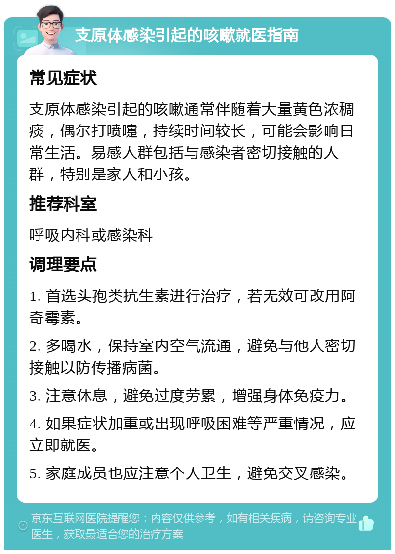 支原体感染引起的咳嗽就医指南 常见症状 支原体感染引起的咳嗽通常伴随着大量黄色浓稠痰，偶尔打喷嚏，持续时间较长，可能会影响日常生活。易感人群包括与感染者密切接触的人群，特别是家人和小孩。 推荐科室 呼吸内科或感染科 调理要点 1. 首选头孢类抗生素进行治疗，若无效可改用阿奇霉素。 2. 多喝水，保持室内空气流通，避免与他人密切接触以防传播病菌。 3. 注意休息，避免过度劳累，增强身体免疫力。 4. 如果症状加重或出现呼吸困难等严重情况，应立即就医。 5. 家庭成员也应注意个人卫生，避免交叉感染。