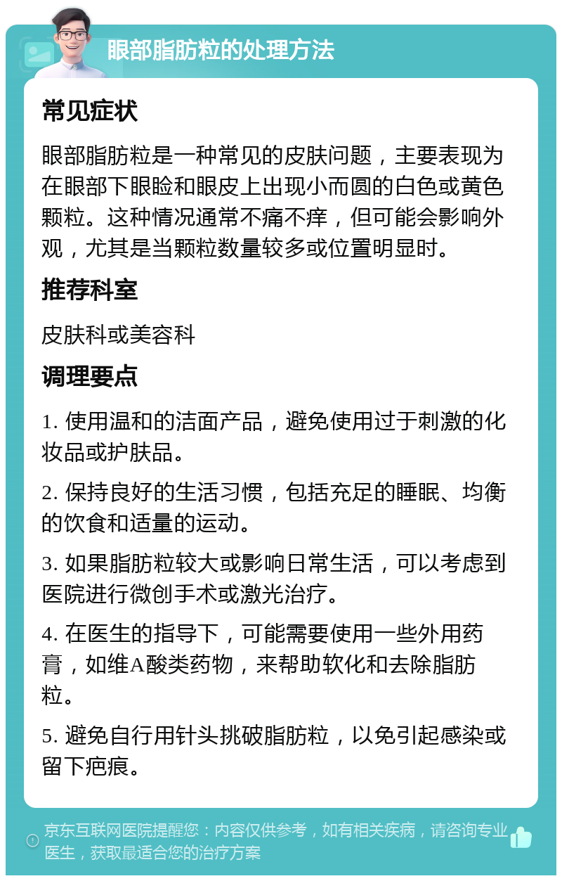 眼部脂肪粒的处理方法 常见症状 眼部脂肪粒是一种常见的皮肤问题，主要表现为在眼部下眼睑和眼皮上出现小而圆的白色或黄色颗粒。这种情况通常不痛不痒，但可能会影响外观，尤其是当颗粒数量较多或位置明显时。 推荐科室 皮肤科或美容科 调理要点 1. 使用温和的洁面产品，避免使用过于刺激的化妆品或护肤品。 2. 保持良好的生活习惯，包括充足的睡眠、均衡的饮食和适量的运动。 3. 如果脂肪粒较大或影响日常生活，可以考虑到医院进行微创手术或激光治疗。 4. 在医生的指导下，可能需要使用一些外用药膏，如维A酸类药物，来帮助软化和去除脂肪粒。 5. 避免自行用针头挑破脂肪粒，以免引起感染或留下疤痕。