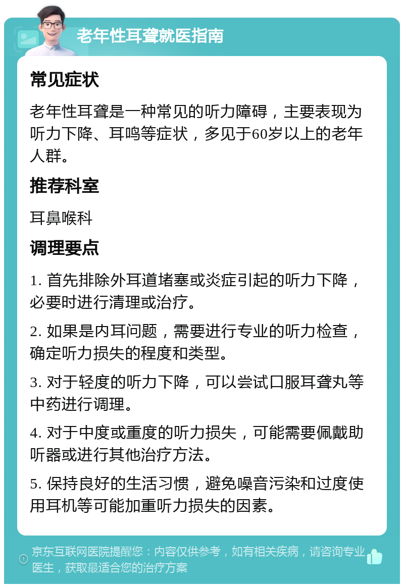 老年性耳聋就医指南 常见症状 老年性耳聋是一种常见的听力障碍，主要表现为听力下降、耳鸣等症状，多见于60岁以上的老年人群。 推荐科室 耳鼻喉科 调理要点 1. 首先排除外耳道堵塞或炎症引起的听力下降，必要时进行清理或治疗。 2. 如果是内耳问题，需要进行专业的听力检查，确定听力损失的程度和类型。 3. 对于轻度的听力下降，可以尝试口服耳聋丸等中药进行调理。 4. 对于中度或重度的听力损失，可能需要佩戴助听器或进行其他治疗方法。 5. 保持良好的生活习惯，避免噪音污染和过度使用耳机等可能加重听力损失的因素。