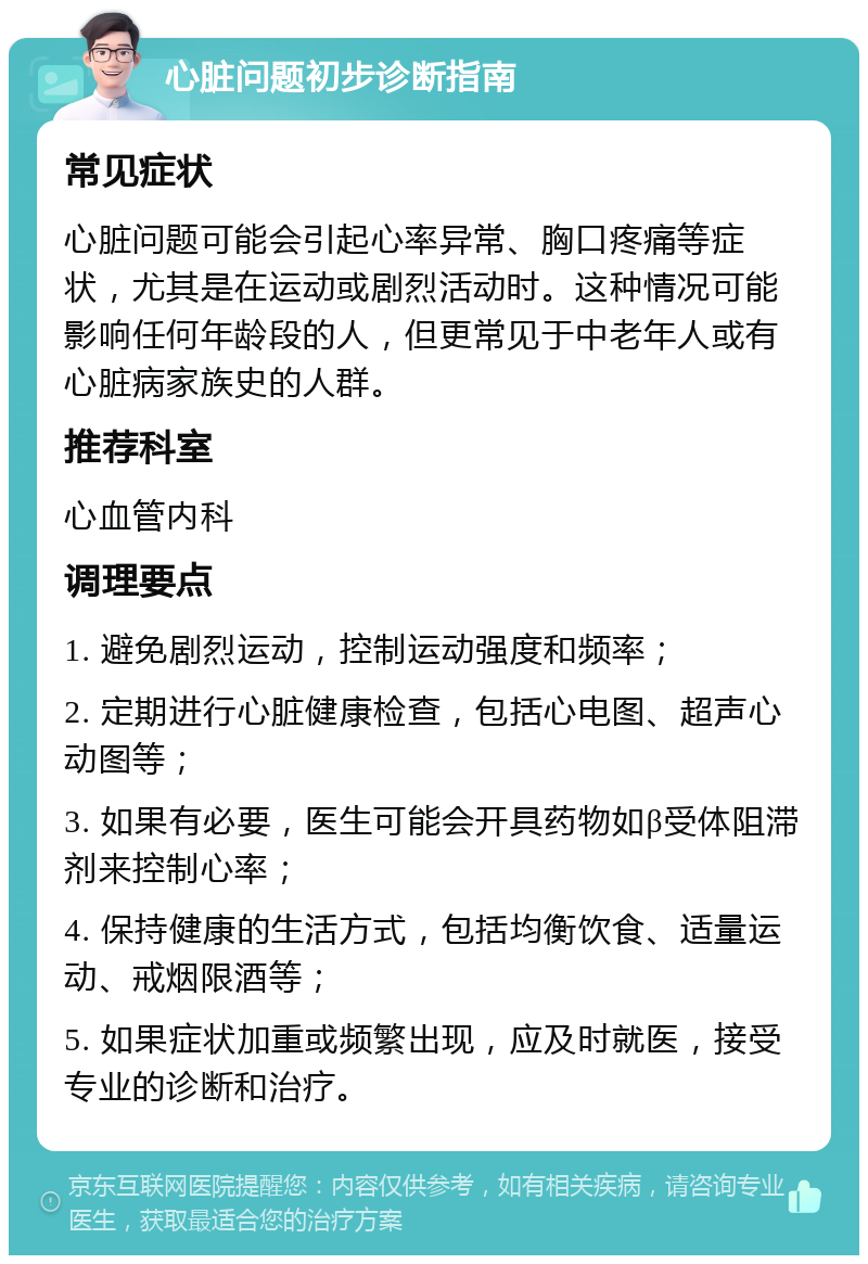 心脏问题初步诊断指南 常见症状 心脏问题可能会引起心率异常、胸口疼痛等症状，尤其是在运动或剧烈活动时。这种情况可能影响任何年龄段的人，但更常见于中老年人或有心脏病家族史的人群。 推荐科室 心血管内科 调理要点 1. 避免剧烈运动，控制运动强度和频率； 2. 定期进行心脏健康检查，包括心电图、超声心动图等； 3. 如果有必要，医生可能会开具药物如β受体阻滞剂来控制心率； 4. 保持健康的生活方式，包括均衡饮食、适量运动、戒烟限酒等； 5. 如果症状加重或频繁出现，应及时就医，接受专业的诊断和治疗。