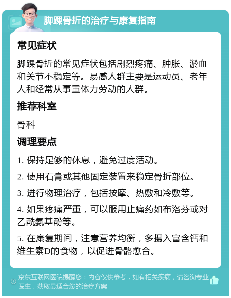 脚踝骨折的治疗与康复指南 常见症状 脚踝骨折的常见症状包括剧烈疼痛、肿胀、淤血和关节不稳定等。易感人群主要是运动员、老年人和经常从事重体力劳动的人群。 推荐科室 骨科 调理要点 1. 保持足够的休息，避免过度活动。 2. 使用石膏或其他固定装置来稳定骨折部位。 3. 进行物理治疗，包括按摩、热敷和冷敷等。 4. 如果疼痛严重，可以服用止痛药如布洛芬或对乙酰氨基酚等。 5. 在康复期间，注意营养均衡，多摄入富含钙和维生素D的食物，以促进骨骼愈合。