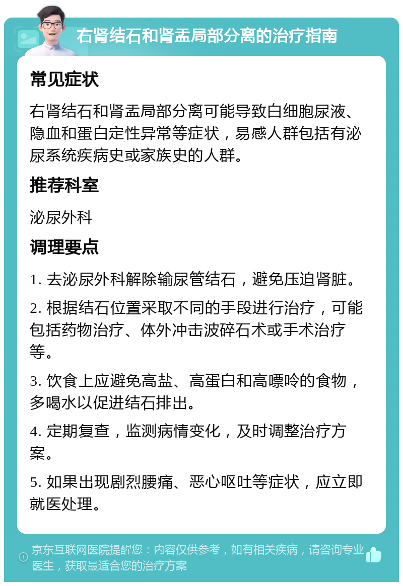 右肾结石和肾盂局部分离的治疗指南 常见症状 右肾结石和肾盂局部分离可能导致白细胞尿液、隐血和蛋白定性异常等症状，易感人群包括有泌尿系统疾病史或家族史的人群。 推荐科室 泌尿外科 调理要点 1. 去泌尿外科解除输尿管结石，避免压迫肾脏。 2. 根据结石位置采取不同的手段进行治疗，可能包括药物治疗、体外冲击波碎石术或手术治疗等。 3. 饮食上应避免高盐、高蛋白和高嘌呤的食物，多喝水以促进结石排出。 4. 定期复查，监测病情变化，及时调整治疗方案。 5. 如果出现剧烈腰痛、恶心呕吐等症状，应立即就医处理。