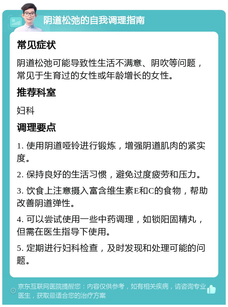 阴道松弛的自我调理指南 常见症状 阴道松弛可能导致性生活不满意、阴吹等问题，常见于生育过的女性或年龄增长的女性。 推荐科室 妇科 调理要点 1. 使用阴道哑铃进行锻炼，增强阴道肌肉的紧实度。 2. 保持良好的生活习惯，避免过度疲劳和压力。 3. 饮食上注意摄入富含维生素E和C的食物，帮助改善阴道弹性。 4. 可以尝试使用一些中药调理，如锁阳固精丸，但需在医生指导下使用。 5. 定期进行妇科检查，及时发现和处理可能的问题。