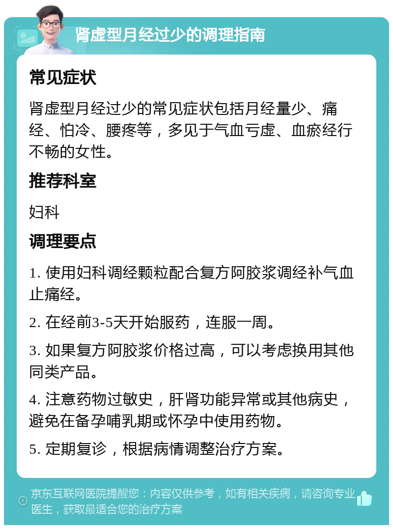 肾虚型月经过少的调理指南 常见症状 肾虚型月经过少的常见症状包括月经量少、痛经、怕冷、腰疼等，多见于气血亏虚、血瘀经行不畅的女性。 推荐科室 妇科 调理要点 1. 使用妇科调经颗粒配合复方阿胶浆调经补气血止痛经。 2. 在经前3-5天开始服药，连服一周。 3. 如果复方阿胶浆价格过高，可以考虑换用其他同类产品。 4. 注意药物过敏史，肝肾功能异常或其他病史，避免在备孕哺乳期或怀孕中使用药物。 5. 定期复诊，根据病情调整治疗方案。