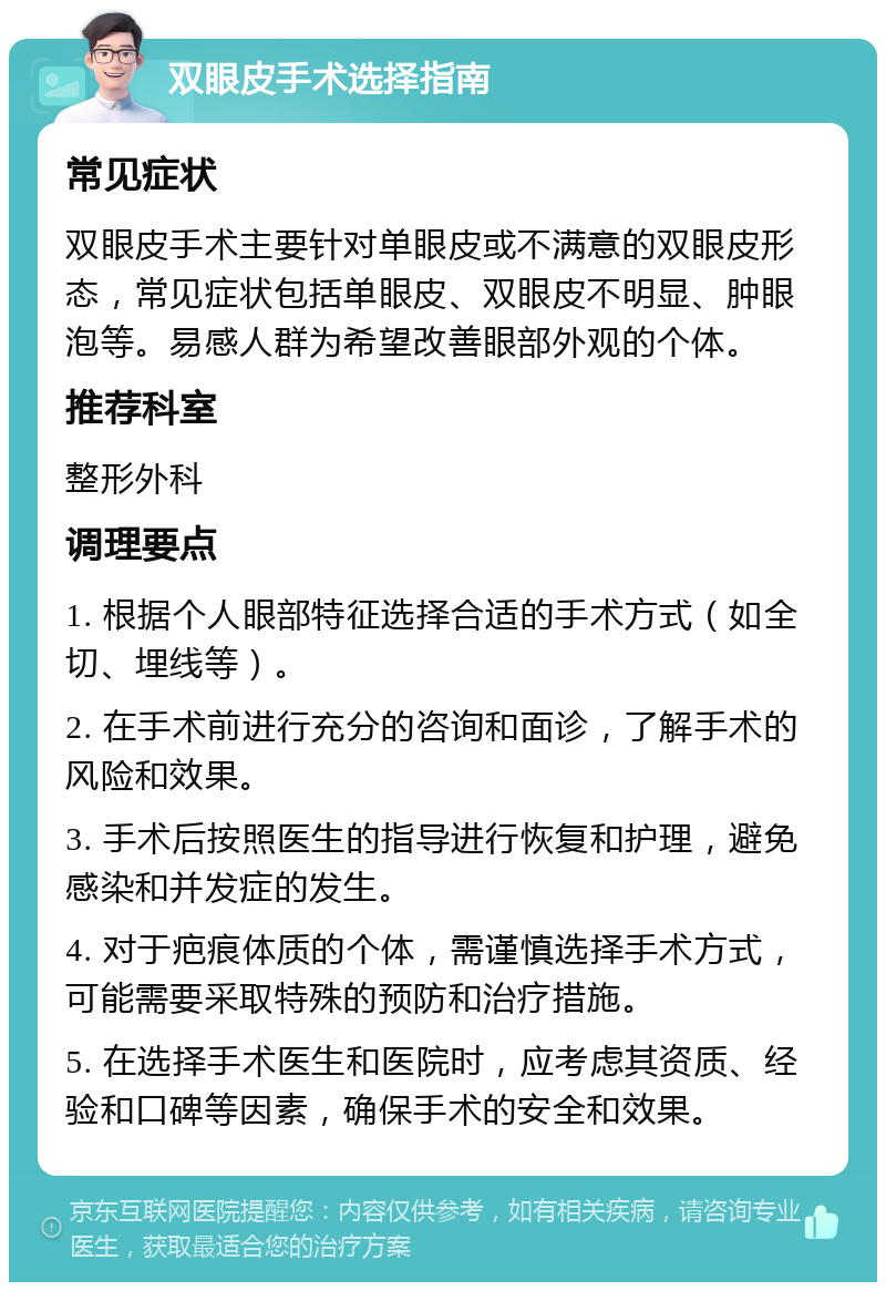 双眼皮手术选择指南 常见症状 双眼皮手术主要针对单眼皮或不满意的双眼皮形态，常见症状包括单眼皮、双眼皮不明显、肿眼泡等。易感人群为希望改善眼部外观的个体。 推荐科室 整形外科 调理要点 1. 根据个人眼部特征选择合适的手术方式（如全切、埋线等）。 2. 在手术前进行充分的咨询和面诊，了解手术的风险和效果。 3. 手术后按照医生的指导进行恢复和护理，避免感染和并发症的发生。 4. 对于疤痕体质的个体，需谨慎选择手术方式，可能需要采取特殊的预防和治疗措施。 5. 在选择手术医生和医院时，应考虑其资质、经验和口碑等因素，确保手术的安全和效果。