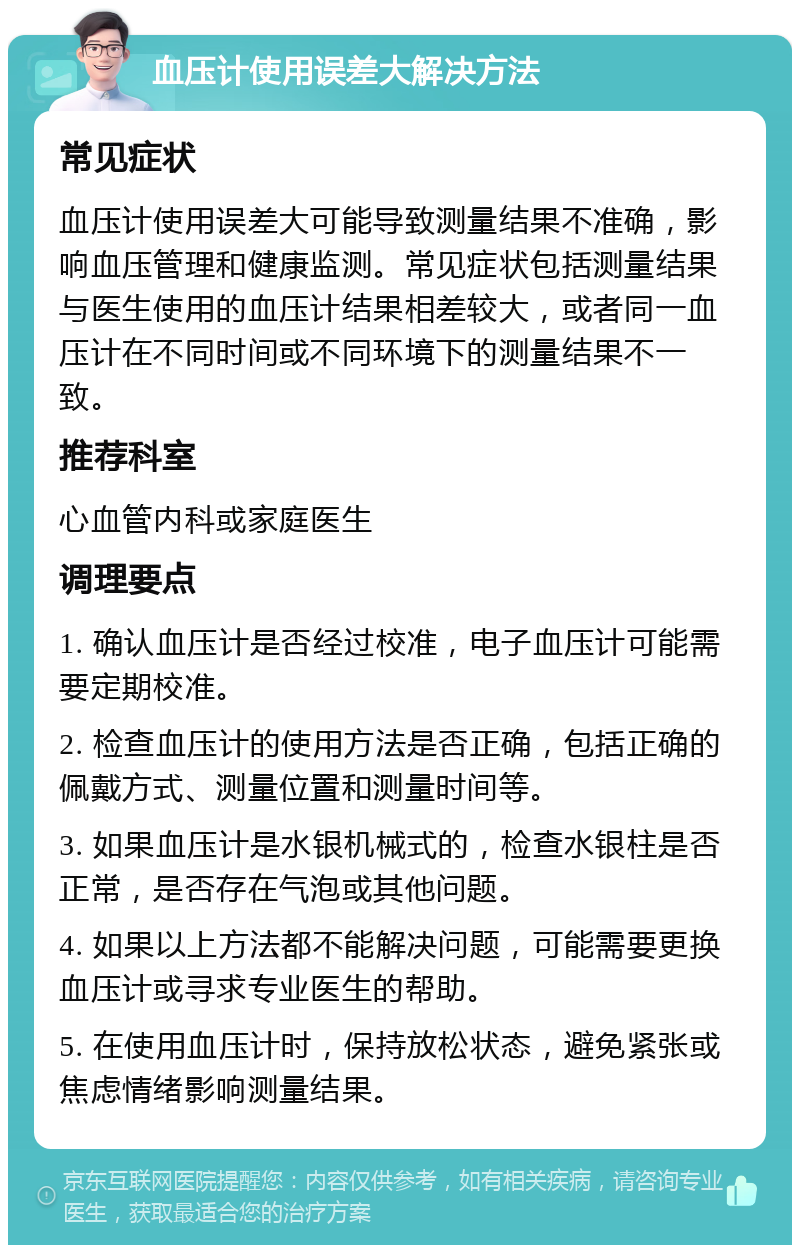 血压计使用误差大解决方法 常见症状 血压计使用误差大可能导致测量结果不准确，影响血压管理和健康监测。常见症状包括测量结果与医生使用的血压计结果相差较大，或者同一血压计在不同时间或不同环境下的测量结果不一致。 推荐科室 心血管内科或家庭医生 调理要点 1. 确认血压计是否经过校准，电子血压计可能需要定期校准。 2. 检查血压计的使用方法是否正确，包括正确的佩戴方式、测量位置和测量时间等。 3. 如果血压计是水银机械式的，检查水银柱是否正常，是否存在气泡或其他问题。 4. 如果以上方法都不能解决问题，可能需要更换血压计或寻求专业医生的帮助。 5. 在使用血压计时，保持放松状态，避免紧张或焦虑情绪影响测量结果。