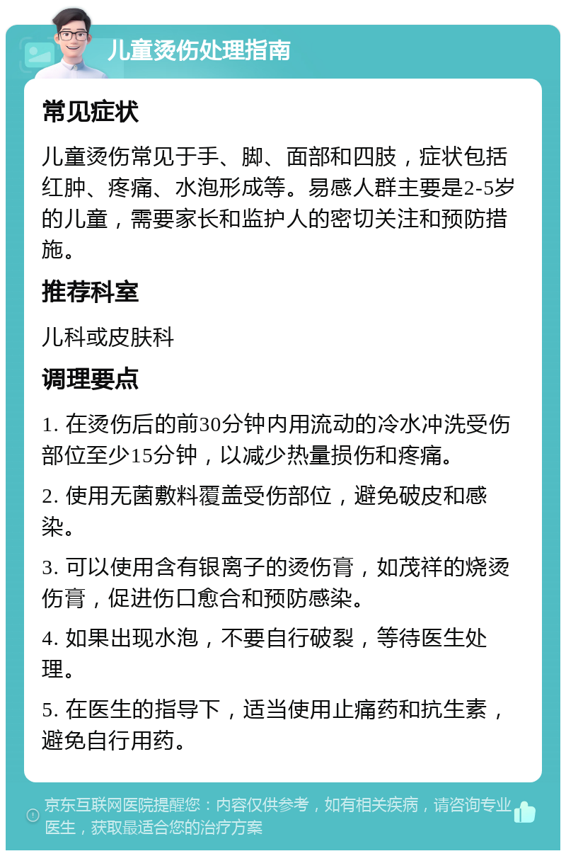 儿童烫伤处理指南 常见症状 儿童烫伤常见于手、脚、面部和四肢，症状包括红肿、疼痛、水泡形成等。易感人群主要是2-5岁的儿童，需要家长和监护人的密切关注和预防措施。 推荐科室 儿科或皮肤科 调理要点 1. 在烫伤后的前30分钟内用流动的冷水冲洗受伤部位至少15分钟，以减少热量损伤和疼痛。 2. 使用无菌敷料覆盖受伤部位，避免破皮和感染。 3. 可以使用含有银离子的烫伤膏，如茂祥的烧烫伤膏，促进伤口愈合和预防感染。 4. 如果出现水泡，不要自行破裂，等待医生处理。 5. 在医生的指导下，适当使用止痛药和抗生素，避免自行用药。