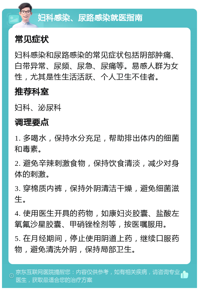 妇科感染、尿路感染就医指南 常见症状 妇科感染和尿路感染的常见症状包括阴部肿痛、白带异常、尿频、尿急、尿痛等。易感人群为女性，尤其是性生活活跃、个人卫生不佳者。 推荐科室 妇科、泌尿科 调理要点 1. 多喝水，保持水分充足，帮助排出体内的细菌和毒素。 2. 避免辛辣刺激食物，保持饮食清淡，减少对身体的刺激。 3. 穿棉质内裤，保持外阴清洁干燥，避免细菌滋生。 4. 使用医生开具的药物，如康妇炎胶囊、盐酸左氧氟沙星胶囊、甲硝锉栓剂等，按医嘱服用。 5. 在月经期间，停止使用阴道上药，继续口服药物，避免清洗外阴，保持局部卫生。