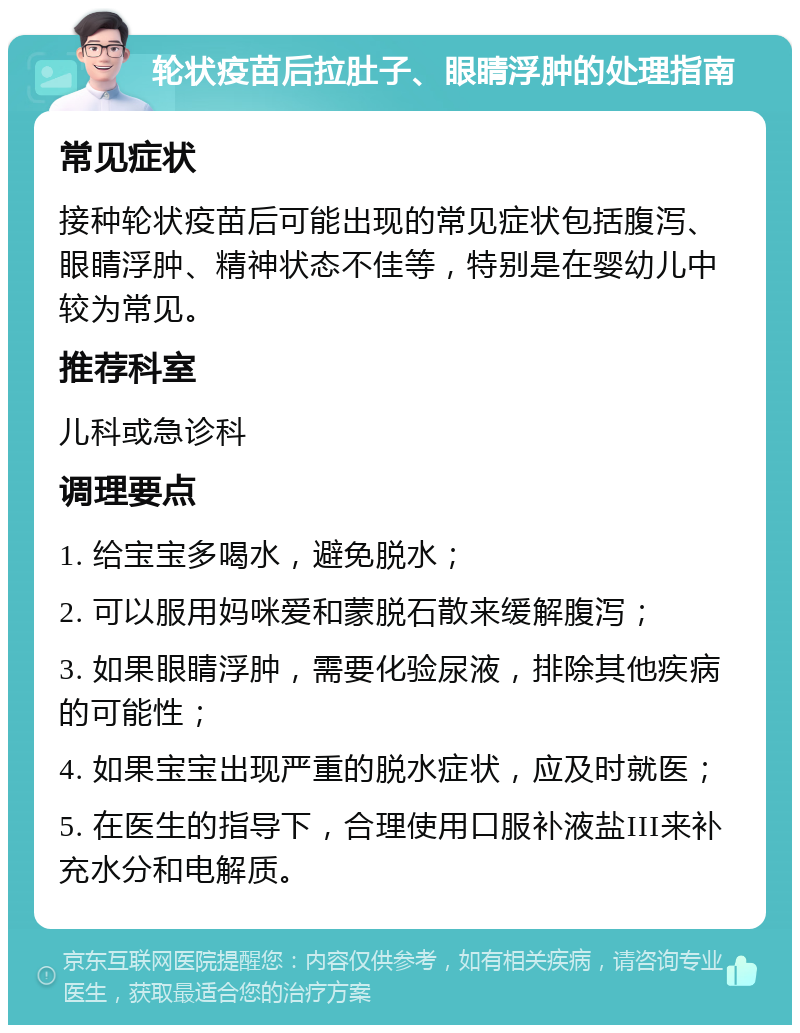 轮状疫苗后拉肚子、眼睛浮肿的处理指南 常见症状 接种轮状疫苗后可能出现的常见症状包括腹泻、眼睛浮肿、精神状态不佳等，特别是在婴幼儿中较为常见。 推荐科室 儿科或急诊科 调理要点 1. 给宝宝多喝水，避免脱水； 2. 可以服用妈咪爱和蒙脱石散来缓解腹泻； 3. 如果眼睛浮肿，需要化验尿液，排除其他疾病的可能性； 4. 如果宝宝出现严重的脱水症状，应及时就医； 5. 在医生的指导下，合理使用口服补液盐III来补充水分和电解质。